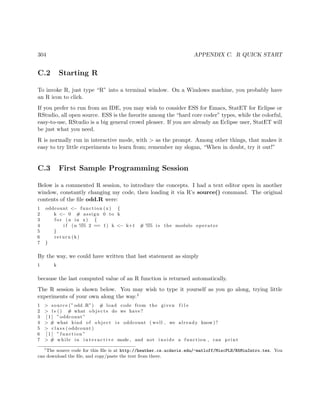 304 APPENDIX C. R QUICK START
C.2 Starting R
To invoke R, just type “R” into a terminal window. On a Windows machine, you probably have
an R icon to click.
If you prefer to run from an IDE, you may wish to consider ESS for Emacs, StatET for Eclipse or
RStudio, all open source. ESS is the favorite among the “hard core coder” types, while the colorful,
easy-to-use, RStudio is a big general crowd pleaser. If you are already an Eclipse user, StatET will
be just what you need.
R is normally run in interactive mode, with > as the prompt. Among other things, that makes it
easy to try little experiments to learn from; remember my slogan, “When in doubt, try it out!”
C.3 First Sample Programming Session
Below is a commented R session, to introduce the concepts. I had a text editor open in another
window, constantly changing my code, then loading it via R’s source() command. The original
contents of the ﬁle odd.R were:
1 oddcount <− function (x) {
2 k <− 0 # assign 0 to k
3 f o r (n in x) {
4 i f (n %% 2 == 1) k <− k+1 # %% i s the modulo operator
5 }
6 return (k)
7 }
By the way, we could have written that last statement as simply
1 k
because the last computed value of an R function is returned automatically.
The R session is shown below. You may wish to type it yourself as you go along, trying little
experiments of your own along the way.1
1 > source (” odd .R”) # load code from the given f i l e
2 > l s () # what objects do we have?
3 [ 1 ] ”oddcount”
4 > # what kind of object i s oddcount ( well , we already know)?
5 > c l a s s ( oddcount )
6 [ 1 ] ” function ”
7 > # while in i n t e r a c t i v e mode , and not i n s i d e a function , can print
1
The source code for this ﬁle is at http://heather.cs.ucdavis.edu/~matloff/MiscPLN/R5MinIntro.tex. You
can download the ﬁle, and copy/paste the text from there.
 