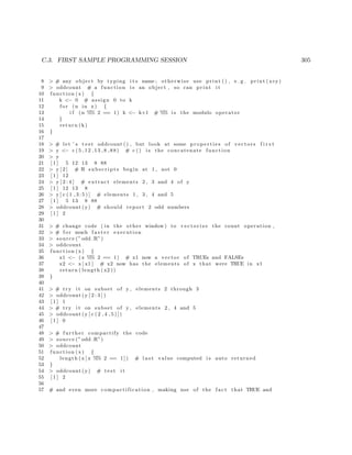 C.3. FIRST SAMPLE PROGRAMMING SESSION 305
8 > # any object by typing i t s name ; otherwise use print ( ) , e . g . print (x+y)
9 > oddcount # a function i s an object , so can print i t
10 function (x) {
11 k <− 0 # assign 0 to k
12 f o r (n in x) {
13 i f (n %% 2 == 1) k <− k+1 # %% i s the modulo operator
14 }
15 return (k)
16 }
17
18 > # let ’ s t e s t oddcount ( ) , but look at some p r o p e r t i e s of vectors f i r s t
19 > y <− c (5 ,12 ,13 ,8 ,88) # c () i s the concatenate function
20 > y
21 [ 1 ] 5 12 13 8 88
22 > y [ 2 ] # R s u b s c r i p t s begin at 1 , not 0
23 [ 1 ] 12
24 > y [ 2 : 4 ] # extract elements 2 , 3 and 4 of y
25 [ 1 ] 12 13 8
26 > y [ c ( 1 , 3 : 5 ) ] # elements 1 , 3 , 4 and 5
27 [ 1 ] 5 13 8 88
28 > oddcount (y) # should report 2 odd numbers
29 [ 1 ] 2
30
31 > # change code ( in the other window) to v e c t o r i z e the count operation ,
32 > # f o r much f a s t e r execution
33 > source (” odd .R”)
34 > oddcount
35 function (x) {
36 x1 <− (x %% 2 == 1) # x1 now a vector of TRUEs and FALSEs
37 x2 <− x [ x1 ] # x2 now has the elements of x that were TRUE in x1
38 return ( length ( x2 ))
39 }
40
41 > # try i t on subset of y , elements 2 through 3
42 > oddcount (y [ 2 : 3 ] )
43 [ 1 ] 1
44 > # try i t on subset of y , elements 2 , 4 and 5
45 > oddcount (y [ c ( 2 , 4 , 5 ) ] )
46 [ 1 ] 0
47
48 > # further compactify the code
49 > source (” odd .R”)
50 > oddcount
51 function (x) {
52 length (x [ x %% 2 == 1 ] ) # l a s t value computed i s auto returned
53 }
54 > oddcount (y) # t e s t i t
55 [ 1 ] 2
56
57 # and even more compactification , making use of the f a c t that TRUE and
 