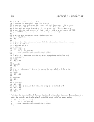 306 APPENDIX C. R QUICK START
58 # FALSE are treated as 1 and 0
59 > oddcount <− function (x) sum(x %% 2 == 1)
60 # make sure you understand the steps that that involves : x i s a vector ,
61 # and thus x %% 2 i s a new vector , the r e s u l t of applying the mod 2
62 # operation to every element of x ; then x %% 2 == 1 a p p l i e s the == 1
63 # operation to each element of that result , y i e l d i n g a new vector of TRUE
64 # and FALSE values ; sum() then adds them ( as 1 s and 0 s )
65
66 # we can also determine which elements are odd
67 > which (y %% 2 == 1)
68 [ 1 ] 1 3
69
70 > # now have ftn return odd count AND the odd numbers themselves , using
71 > # the R l i s t type
72 > source (” odd .R”)
73 > oddcount
74 function (x) {
75 x1 <− x [ x %% 2 == 1]
76 return ( l i s t ( odds=x1 , numodds=length ( x1 ) ) )
77 }
78 > # R’ s l i s t type can contain any type ; components delineated by $
79 > oddcount (y)
80 $odds
81 [ 1 ] 5 13
82
83 $numodds
84 [ 1 ] 2
85
86 > ocy <− oddcount (y) # save the output in ocy , which w i l l be a l i s t
87 > ocy
88 $odds
89 [ 1 ] 5 13
90
91 $numodds
92 [ 1 ] 2
93
94 > ocy$odds
95 [ 1 ] 5 13
96 > ocy [ [ 1 ] ] # can get l i s t elements using [ [ ] ] instead of $
97 [ 1 ] 5 13
98 > ocy [ [ 2 ] ]
99 [ 1 ] 2
Note that the function of the R function function() is to produce functions! Thus assignment is
used. For example, here is what odd.R looked like at the end of the above session:
1 oddcount <− function (x) {
2 x1 <− x [ x %% 2 == 1]
3 return ( l i s t ( odds=x1 , numodds=length ( x1 ) ) )
4 }
 