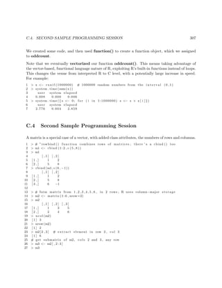 C.4. SECOND SAMPLE PROGRAMMING SESSION 307
We created some code, and then used function() to create a function object, which we assigned
to oddcount.
Note that we eventually vectorized our function oddcount(). This means taking advantage of
the vector-based, functional language nature of R, exploiting R’s built-in functions instead of loops.
This changes the venue from interpreted R to C level, with a potentially large increase in speed.
For example:
1 > x <− r u n i f (1000000) # 1000000 random numbers from the i n t e r v a l (0 ,1)
2 > system . time (sum(x ))
3 user system elapsed
4 0.008 0.000 0.006
5 > system . time ({ s <− 0; f o r ( i in 1:1000000) s <− s + x [ i ] } )
6 user system elapsed
7 2.776 0.004 2.859
C.4 Second Sample Programming Session
A matrix is a special case of a vector, with added class attributes, the numbers of rows and columns.
1 > # ”rowbind () function combines rows of matrices ; there ’ s a cbind () too
2 > m1 <− rbind ( 1 : 2 , c (5 ,8))
3 > m1
4 [ , 1 ] [ , 2 ]
5 [ 1 , ] 1 2
6 [ 2 , ] 5 8
7 > rbind (m1, c (6 , −1))
8 [ , 1 ] [ , 2 ]
9 [ 1 , ] 1 2
10 [ 2 , ] 5 8
11 [ 3 , ] 6 −1
12
13 > # form matrix from 1 ,2 ,3 ,4 ,5 ,6 , in 2 rows ; R uses column−major storage
14 > m2 <− matrix ( 1 : 6 , nrow=2)
15 > m2
16 [ , 1 ] [ , 2 ] [ , 3 ]
17 [ 1 , ] 1 3 5
18 [ 2 , ] 2 4 6
19 > ncol (m2)
20 [ 1 ] 3
21 > nrow (m2)
22 [ 1 ] 2
23 > m2[ 2 , 3 ] # extract element in row 2 , col 3
24 [ 1 ] 6
25 # get submatrix of m2, c o l s 2 and 3 , any row
26 > m3 <− m2[ , 2 : 3 ]
27 > m3
 