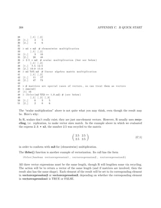 308 APPENDIX C. R QUICK START
28 [ , 1 ] [ , 2 ]
29 [ 1 , ] 3 5
30 [ 2 , ] 4 6
31
32 > m1 ∗ m3 # elementwise m u l t i p l i c a t i o n
33 [ , 1 ] [ , 2 ]
34 [ 1 , ] 3 10
35 [ 2 , ] 20 48
36 > 2.5 ∗ m3 # s c a l a r m u l t i p l i c a t i o n ( but see below )
37 [ , 1 ] [ , 2 ]
38 [ 1 , ] 7.5 12.5
39 [ 2 , ] 10.0 15.0
40 > m1 %∗% m3 # l i n e a r algebra matrix m u l t i p l i c a t i o n
41 [ , 1 ] [ , 2 ]
42 [ 1 , ] 11 17
43 [ 2 , ] 47 73
44
45 > # matrices are s p e c i a l cases of vectors , so can t r e a t them as vectors
46 > sum(m1)
47 [ 1 ] 16
48 > i f e l s e (m2 %%3 == 1 ,0 ,m2) # ( see below )
49 [ , 1 ] [ , 2 ] [ , 3 ]
50 [ 1 , ] 0 3 5
51 [ 2 , ] 2 0 6
The “scalar multiplication” above is not quite what you may think, even though the result may
be. Here’s why:
In R, scalars don’t really exist; they are just one-element vectors. However, R usually uses recy-
cling, i.e. replication, to make vector sizes match. In the example above in which we evaluated
the express 2.5 * m3, the number 2.5 was recycled to the matrix
2.5 2.5
2.5 2.5
(C.1)
in order to conform with m3 for (elementwise) multiplication.
The ifelse() function is another example of vectorization. Its call has the form
i f e l s e ( boolean vectorexpression1 , vectorexpression2 , vectorexpression3 )
All three vector expressions must be the same length, though R will lengthen some via recycling.
The action will be to return a vector of the same length (and if matrices are involved, then the
result also has the same shape). Each element of the result will be set to its corresponding element
in vectorexpression2 or vectorexpression3, depending on whether the corresponding element
in vectorexpression1 is TRUE or FALSE.
 