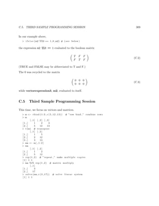 C.5. THIRD SAMPLE PROGRAMMING SESSION 309
In our example above,
> i f e l s e (m2 %%3 == 1 ,0 ,m2) # ( see below )
the expression m2 %%3 == 1 evaluated to the boolean matrix
T F F
F T F
(C.2)
(TRUE and FALSE may be abbreviated to T and F.)
The 0 was recycled to the matrix
0 0 0
0 0 0
(C.3)
while vectorexpression3, m2, evaluated to itself.
C.5 Third Sample Programming Session
This time, we focus on vectors and matrices.
> m <− rbind ( 1 : 3 , c (5 ,12 ,13)) # ”row bind ,” combine rows
> m
[ , 1 ] [ , 2 ] [ , 3 ]
[ 1 , ] 1 2 3
[ 2 , ] 5 12 13
> t (m) # transpose
[ , 1 ] [ , 2 ]
[ 1 , ] 1 5
[ 2 , ] 2 12
[ 3 , ] 3 13
> ma <− m[ , 1 : 2 ]
> ma
[ , 1 ] [ , 2 ]
[ 1 , ] 1 2
[ 2 , ] 5 12
> rep (1 ,2) # ” repeat ,” make multiple copies
[ 1 ] 1 1
> ma %∗% rep (1 ,2) # matrix multiply
[ , 1 ]
[ 1 , ] 3
[ 2 , ] 17
> solve (ma, c (3 ,17)) # solve l i n e a r system
[ 1 ] 1 1
 