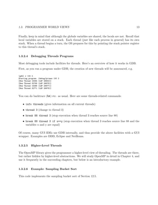 1.3. PROGRAMMER WORLD VIEWS 13
Finally, keep in mind that although the globals variables are shared, the locals are not. Recall that
local variables are stored on a stack. Each thread (just like each process in general) has its own
stack. When a thread begins a turn, the OS prepares for this by pointing the stack pointer register
to this thread’s stack.
1.3.2.4 Debugging Threads Programs
Most debugging tools include facilities for threads. Here’s an overview of how it works in GDB.
First, as you run a program under GDB, the creation of new threads will be announced, e.g.
(gdb) r 100 2
Starting program: /debug/primes 100 2
[New Thread 16384 (LWP 28653)]
[New Thread 32769 (LWP 28676)]
[New Thread 16386 (LWP 28677)]
[New Thread 32771 (LWP 28678)]
You can do backtrace (bt) etc. as usual. Here are some threads-related commands:
• info threads (gives information on all current threads)
• thread 3 (change to thread 3)
• break 88 thread 3 (stop execution when thread 3 reaches source line 88)
• break 88 thread 3 if x==y (stop execution when thread 3 reaches source line 88 and the
variables x and y are equal)
Of course, many GUI IDEs use GDB internally, and thus provide the above facilities with a GUI
wrapper. Examples are DDD, Eclipse and NetBeans.
1.3.2.5 Higher-Level Threads
The OpenMP library gives the programmer a higher-level view of threading. The threads are there,
but rather hidden by higher-level abstractions. We will study OpenMP in detail in Chapter 4, and
use it frequently in the succeeding chapters, but below is an introductory example.
1.3.2.6 Example: Sampling Bucket Sort
This code implements the sampling bucket sort of Section 12.5.
 