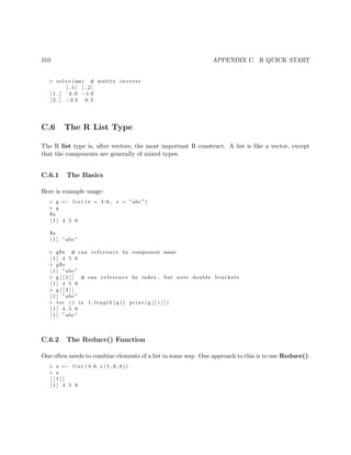 310 APPENDIX C. R QUICK START
> solve (ma) # matrix inverse
[ , 1 ] [ , 2 ]
[ 1 , ] 6.0 −1.0
[ 2 , ] −2.5 0.5
C.6 The R List Type
The R list type is, after vectors, the most important R construct. A list is like a vector, except
that the components are generally of mixed types.
C.6.1 The Basics
Here is example usage:
> g <− l i s t (x = 4:6 , s = ”abc ”)
> g
$x
[ 1 ] 4 5 6
$s
[ 1 ] ”abc”
> g$x # can r e f e r e n c e by component name
[ 1 ] 4 5 6
> g$s
[ 1 ] ”abc”
> g [ [ 1 ] ] # can r e f e r e n c e by index , but note double brackets
[ 1 ] 4 5 6
> g [ [ 2 ] ]
[ 1 ] ”abc”
> f o r ( i in 1: length ( g )) print ( g [ [ i ] ] )
[ 1 ] 4 5 6
[ 1 ] ”abc”
C.6.2 The Reduce() Function
One often needs to combine elements of a list in some way. One approach to this is to use Reduce():
> x <− l i s t ( 4 : 6 , c (1 ,6 ,8))
> x
[ [ 1 ] ]
[ 1 ] 4 5 6
 