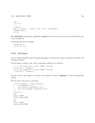 C.6. THE R LIST TYPE 311
[ [ 2 ] ]
[ 1 ] 1 6 8
> sum(x)
Error in sum(x) : i n v a l i d ’ type ’ ( l i s t ) of argument
> Reduce (sum , x)
[ 1 ] 30
Here Reduce() cumulatively applied R’s sum() to x. Of course, you can use it with functions you
write yourself too.
Continuing the above example:
> Reduce ( c , x)
[ 1 ] 4 5 6 1 6 8
C.6.3 S3 Classes
R is an object-oriented (and functional) language. It features two types of classes, S3 and S4. I’ll
introduce S3 here.
An S3 object is simply a list, with a class name added as an attribute:
> j <− l i s t (name=”Joe ” , salary =55000, union=T)
> c l a s s ( j ) <− ”employee”
> m <− l i s t (name=”Joe ” , salary =55000, union=F)
> c l a s s (m) <− ”employee”
So now we have two objects of a class we’ve chosen to name ”employee”. Note the quotation
marks.
We can write class generic functions:
> print . employee <− function ( wrkr ) {
+ cat ( wrkr$name ,” n”)
+ cat (” salary ” , wrkr$salary ,” n”)
+ cat (” union member” , wrkr$union ,” n”)
+ }
> print ( j )
Joe
salary 55000
union member TRUE
> j
Joe
salary 55000
union member TRUE
 