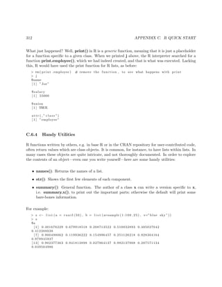 312 APPENDIX C. R QUICK START
What just happened? Well, print() in R is a generic function, meaning that it is just a placeholder
for a function speciﬁc to a given class. When we printed j above, the R interpreter searched for a
function print.employee(), which we had indeed created, and that is what was executed. Lacking
this, R would have used the print function for R lists, as before:
> rm( print . employee ) # remove the function , to see what happens with print
> j
$name
[ 1 ] ”Joe”
$salary
[ 1 ] 55000
$union
[ 1 ] TRUE
att r ( ,” c l a s s ”)
[ 1 ] ”employee”
C.6.4 Handy Utilities
R functions written by others, e.g. in base R or in the CRAN repository for user-contributed code,
often return values which are class objects. It is common, for instance, to have lists within lists. In
many cases these objects are quite intricate, and not thoroughly documented. In order to explore
the contents of an object—even one you write yourself—here are some handy utilities:
• names(): Returns the names of a list.
• str(): Shows the ﬁrst few elements of each component.
• summary(): General function. The author of a class x can write a version speciﬁc to x,
i.e. summary.x(), to print out the important parts; otherwise the default will print some
bare-bones information.
For example:
> z <− l i s t ( a = r u n i f (50) , b = l i s t (u=sample (1:100 ,25) , v=”blue sky ”))
> z
$a
[ 1 ] 0.301676229 0.679918518 0.208713522 0.510032893 0.405027042
0.412388038
[ 7 ] 0.900498062 0.119936222 0.154996457 0.251126218 0.928304164
0.979945937
[ 1 3 ] 0.902377363 0.941813898 0.027964137 0.992137908 0.207571134
0.049504986
 