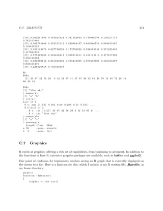 C.7. GRAPHICS 313
[ 1 9 ] 0.092011899 0.564024424 0.247162004 0.730086786 0.530251779
0.562163986
[ 2 5 ] 0.360718988 0.392522242 0.830468427 0.883086752 0.009853107
0.148819125
[ 3 1 ] 0.381143870 0.027740959 0.173798926 0.338813042 0.371025885
0.417984331
[ 3 7 ] 0.777219084 0.588650413 0.916212011 0.181104510 0.377617399
0.856198893
[ 4 3 ] 0.629269146 0.921698394 0.878412398 0.771662408 0.595483477
0.940457376
[ 4 9 ] 0.228829858 0.700500359
$b
$b$u
[ 1 ] 33 67 32 76 29 3 42 54 97 41 57 87 36 92 81 31 78 12 85 73 26 44
86 40 43
$b$v
[ 1 ] ” blue sky”
> names ( z )
[ 1 ] ”a” ”b”
> s t r ( z )
List of 2
$ a : num [ 1 : 5 0 ] 0.302 0.68 0.209 0.51 0.405 . . .
$ b : List of 2
. . $ u : int [ 1 : 2 5 ] 33 67 32 76 29 3 42 54 97 41 . . .
. . $ v : chr ” blue sky”
> names ( z$b )
[ 1 ] ”u” ”v”
> summary( z )
Length Class Mode
a 50 −none− numeric
b 2 −none− l i s t
C.7 Graphics
R excels at graphics, oﬀering a rich set of capabilities, from beginning to advanced. In addition to
the functions in base R, extensive graphics packages are available, such as lattice and ggplot2.
One point of confusion for beginniners involves saving an R graph that is currently displayed on
the screen to a ﬁle. Here is a function for this, which I include in my R startup ﬁle, .Rproﬁle, in
my home directory:
p r 2 f i l e
function ( filename )
{
origdev <− dev . cur ()
 