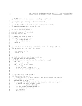 14 CHAPTER 1. INTRODUCTION TO PARALLEL PROCESSING
1 // OpenMP introductory example : sampling bucket sort
2
3 // compile : gcc −fopenmp −o bsort bucketsort . c
4
5 // set the number of threads via the environment v a r i a b l e
6 // OMP NUM THREADS, e . g . in the C s h e l l
7
8 // setenv OMP NUM THREADS 8
9
10 #include <omp. h> // required
11 #include <s t d l i b . h>
12
13 // needed f o r c a l l to qsort ()
14 int cmpints ( int ∗u , int ∗v)
15 { i f (∗u < ∗v) return −1;
16 i f (∗u > ∗v) return 1;
17 return 0;
18 }
19
20 // adds xi to the part array , increments npart , the length of part
21 void grab ( int xi , int ∗part , int ∗ npart )
22 {
23 part [∗ npart ] = xi ;
24 ∗ npart += 1;
25 }
26
27 // f i n d s the min and max in y , length ny ,
28 // placing them in miny and maxy
29 void findminmax ( int ∗y , int ny , int ∗miny , int ∗maxy)
30 { int i , yi ;
31 ∗miny = ∗maxy = y [ 0 ] ;
32 f o r ( i = 1; i < ny ; i++) {
33 yi = y [ i ] ;
34 i f ( yi < ∗miny) ∗miny = yi ;
35 e l s e i f ( yi > ∗maxy) ∗maxy = yi ;
36 }
37 }
38
39 // sort the array x of length n
40 void bsort ( int ∗x , int n)
41 { // these are l o c a l to t h i s function , but shared among the threads
42 f l o a t ∗ bdries ; int ∗ counts ;
43 #pragma omp p a r a l l e l
44 // entering t h i s block a c t i v a t e s the threads , each executing i t
45 { // these are l o c a l to each thread :
46 int me = omp get thread num ( ) ;
47 int nth = omp get num threads ( ) ;
48 int i , xi , minx , maxx , s t a r t ;
49 int ∗mypart ;
50 f l o a t increm ;
 