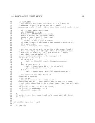 1.3. PROGRAMMER WORLD VIEWS 15
51 int SAMPLESIZE;
52 // now determine the bucket boundaries ; nth − 1 of them , by
53 // sampling the array to get an idea of i t s range
54 #pragma omp s i n g l e // only 1 thread does this , implied b a r r i e r at end
55 {
56 i f (n > 1000) SAMPLESIZE = 1000;
57 e l s e SAMPLESIZE = n / 2;
58 findminmax (x ,SAMPLESIZE,&minx,&maxx ) ;
59 bdries = malloc (( nth −1)∗ s i z e o f ( f l o a t ) ) ;
60 increm = (maxx − minx ) / ( f l o a t ) nth ;
61 f o r ( i = 0; i < nth −1; i++)
62 bdries [ i ] = minx + ( i +1) ∗ increm ;
63 // array to serve as the count of the numbers of elements of x
64 // in each bucket
65 counts = malloc ( nth∗ s i z e o f ( int ) ) ;
66 }
67 // now have t h i s thread grab i t s portion of the array ; thread 0
68 // takes everything below bdries [ 0 ] , thread 1 everything between
69 // bdries [ 0 ] and bdries [ 1 ] , etc . , with thread nth−1 taking
70 // everything over bdries [ nth −1]
71 mypart = malloc (n∗ s i z e o f ( int ) ) ; int nummypart = 0;
72 f o r ( i = 0; i < n ; i++) {
73 i f (me == 0) {
74 i f (x [ i ] <= bdries [ 0 ] ) grab (x [ i ] , mypart ,&nummypart ) ;
75 }
76 e l s e i f (me < nth −1) {
77 i f (x [ i ] > bdries [me−1] && x [ i ] <= bdries [me ] )
78 grab (x [ i ] , mypart ,&nummypart ) ;
79 } e l s e
80 i f (x [ i ] > bdries [me−1]) grab (x [ i ] , mypart ,&nummypart ) ;
81 }
82 // now record how many t h i s thread got
83 counts [me] = nummypart ;
84 // sort my part
85 qsort ( mypart , nummypart , s i z e o f ( int ) , cmpints ) ;
86 #pragma omp b a r r i e r // other threads need to know a l l of counts
87 // copy sorted chunk back to the o r i g i n a l array ; f i r s t find s t a r t point
88 s t a r t = 0;
89 f o r ( i = 0; i < me; i++) s t a r t += counts [ i ] ;
90 f o r ( i = 0; i < nummypart ; i++) {
91 x [ s t a r t+i ] = mypart [ i ] ;
92 }
93 }
94 // implied b a r r i e r here ; main thread won ’ t resume u n t i l a l l threads
95 // are done
96 }
97
98 int main ( int argc , char ∗∗ argv )
99 {
100 // t e s t case
 