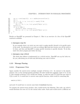 16 CHAPTER 1. INTRODUCTION TO PARALLEL PROCESSING
101 int n = a t o i ( argv [ 1 ] ) , ∗x = malloc (n∗ s i z e o f ( int ) ) ;
102 int i ;
103 f o r ( i = 0; i < n ; i++) x [ i ] = rand () % 50;
104 i f (n < 100)
105 f o r ( i = 0; i < n ; i++) p r i n t f (”%dn” ,x [ i ] ) ;
106 bsort (x , n ) ;
107 i f (n <= 100) {
108 p r i n t f (”x a f t e r s o r t i n g : n ” ) ;
109 f o r ( i = 0; i < n ; i++) p r i n t f (”%dn” ,x [ i ] ) ;
110 }
111 }
Details on OpenMP are presented in Chapter 4. Here is an overview of a few of the OpenMP
constructs available:
• #pragma omp for
In our example above, we wrote our own code to assign speciﬁc threads to do speciﬁc parts
of the work. An alternative is to write an ordinary for loop that iterates over all the work to
be done, and then ask OpenMP to assign speciﬁc iterations to speciﬁc threads. To do this,
insert the above pragma just before the loop.
• #pragma omp critical
The block that follows is implemented as a critical section. OpenMP sets up the locks etc.
for you, alleviating you of work and alleviating your code of clutter.
1.3.3 Message Passing
1.3.3.1 Programmer View
Again consider the matrix-vector multiply example of Section 1.3.1. In contrast to the shared-
memory case, in the message-passing paradigm all nodes would have separate copies of A, X and
Y. Our example in Section 1.3.2.1 would now change. in order for node 2 to send this new value of
Y[3] to node 15, it would have to execute some special function, which would be something like
send(15,12,"Y[3]");
and node 15 would have to execute some kind of receive() function.
To compute the matrix-vector product, then, would involve the following. One node, say node 0,
would distribute the rows of A to the various other nodes. Each node would receive a diﬀerent set
 
