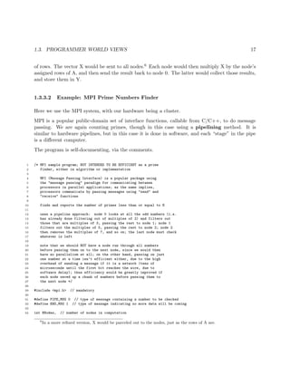 1.3. PROGRAMMER WORLD VIEWS 17
of rows. The vector X would be sent to all nodes.6 Each node would then multiply X by the node’s
assigned rows of A, and then send the result back to node 0. The latter would collect those results,
and store them in Y.
1.3.3.2 Example: MPI Prime Numbers Finder
Here we use the MPI system, with our hardware being a cluster.
MPI is a popular public-domain set of interface functions, callable from C/C++, to do message
passing. We are again counting primes, though in this case using a pipelining method. It is
similar to hardware pipelines, but in this case it is done in software, and each “stage” in the pipe
is a diﬀerent computer.
The program is self-documenting, via the comments.
1 /* MPI sample program; NOT INTENDED TO BE EFFICIENT as a prime
2 finder, either in algorithm or implementation
3
4 MPI (Message Passing Interface) is a popular package using
5 the "message passing" paradigm for communicating between
6 processors in parallel applications; as the name implies,
7 processors communicate by passing messages using "send" and
8 "receive" functions
9
10 finds and reports the number of primes less than or equal to N
11
12 uses a pipeline approach: node 0 looks at all the odd numbers (i.e.
13 has already done filtering out of multiples of 2) and filters out
14 those that are multiples of 3, passing the rest to node 1; node 1
15 filters out the multiples of 5, passing the rest to node 2; node 2
16 then removes the multiples of 7, and so on; the last node must check
17 whatever is left
18
19 note that we should NOT have a node run through all numbers
20 before passing them on to the next node, since we would then
21 have no parallelism at all; on the other hand, passing on just
22 one number at a time isn’t efficient either, due to the high
23 overhead of sending a message if it is a network (tens of
24 microseconds until the first bit reaches the wire, due to
25 software delay); thus efficiency would be greatly improved if
26 each node saved up a chunk of numbers before passing them to
27 the next node */
28
29 #include <mpi.h> // mandatory
30
31 #define PIPE_MSG 0 // type of message containing a number to be checked
32 #define END_MSG 1 // type of message indicating no more data will be coming
33
34 int NNodes, // number of nodes in computation
6
In a more reﬁned version, X would be parceled out to the nodes, just as the rows of A are.
 