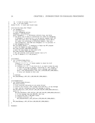 18 CHAPTER 1. INTRODUCTION TO PARALLEL PROCESSING
35 N, // find all primes from 2 to N
36 Me; // my node number
37 double T1,T2; // start and finish times
38
39 void Init(int Argc,char **Argv)
40 { int DebugWait;
41 N = atoi(Argv[1]);
42 // start debugging section
43 DebugWait = atoi(Argv[2]);
44 while (DebugWait) ; // deliberate infinite loop; see below
45 /* the above loop is here to synchronize all nodes for debugging;
46 if DebugWait is specified as 1 on the mpirun command line, all
47 nodes wait here until the debugging programmer starts GDB at
48 all nodes (via attaching to OS process number), then sets
49 some breakpoints, then GDB sets DebugWait to 0 to proceed; */
50 // end debugging section
51 MPI_Init(&Argc,&Argv); // mandatory to begin any MPI program
52 // puts the number of nodes in NNodes
53 MPI_Comm_size(MPI_COMM_WORLD,&NNodes);
54 // puts the node number of this node in Me
55 MPI_Comm_rank(MPI_COMM_WORLD,&Me);
56 // OK, get started; first record current time in T1
57 if (Me == NNodes-1) T1 = MPI_Wtime();
58 }
59
60 void Node0()
61 { int I,ToCheck,Dummy,Error;
62 for (I = 1; I <= N/2; I++) {
63 ToCheck = 2 * I + 1; // latest number to check for div3
64 if (ToCheck > N) break;
65 if (ToCheck % 3 > 0) // not divis by 3, so send it down the pipe
66 // send the string at ToCheck, consisting of 1 MPI integer, to
67 // node 1 among MPI_COMM_WORLD, with a message type PIPE_MSG
68 Error = MPI_Send(&ToCheck,1,MPI_INT,1,PIPE_MSG,MPI_COMM_WORLD);
69 // error not checked in this code
70 }
71 // sentinel
72 MPI_Send(&Dummy,1,MPI_INT,1,END_MSG,MPI_COMM_WORLD);
73 }
74
75 void NodeBetween()
76 { int ToCheck,Dummy,Divisor;
77 MPI_Status Status;
78 // first received item gives us our prime divisor
79 // receive into Divisor 1 MPI integer from node Me-1, of any message
80 // type, and put information about the message in Status
81 MPI_Recv(&Divisor,1,MPI_INT,Me-1,MPI_ANY_TAG,MPI_COMM_WORLD,&Status);
82 while (1) {
83 MPI_Recv(&ToCheck,1,MPI_INT,Me-1,MPI_ANY_TAG,MPI_COMM_WORLD,&Status);
84 // if the message type was END_MSG, end loop
85 if (Status.MPI_TAG == END_MSG) break;
86 if (ToCheck % Divisor > 0)
87 MPI_Send(&ToCheck,1,MPI_INT,Me+1,PIPE_MSG,MPI_COMM_WORLD);
88 }
89 MPI_Send(&Dummy,1,MPI_INT,Me+1,END_MSG,MPI_COMM_WORLD);
90 }
91
92 NodeEnd()
 