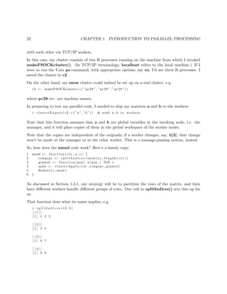 22 CHAPTER 1. INTRODUCTION TO PARALLEL PROCESSING
with each other via TCP/IP sockets.
In this case, my cluster consists of two R processes running on the machine from which I invoked
makePSOCKcluster(). (In TCP/IP terminology, localhost refers to the local machine.) If I
were to run the Unix ps command, with appropriate options, say ax, I’d see three R processes. I
saved the cluster in c2.
On the other hand, my snow cluster could indeed be set up on a real cluster, e.g.
c3 <− makePSOCKcluster ( c (” pc28 ” ,” pc29 ” ,” pc29 ”))
where pc28 etc. are machine names.
In preparing to test my parallel code, I needed to ship my matrices a and b to the workers:
> clusterExport ( c2 , c (” a ” ,”b ”)) # send a , b to workers
Note that this function assumes that a and b are global variables at the invoking node, i.e. the
manager, and it will place copies of them in the global workspace of the worker nodes.
Note that the copies are independent of the originals; if a worker changes, say, b[3], that change
won’t be made at the manager or at the other worker. This is a message-passing system, indeed.
So, how does the mmul code work? Here’s a handy copy:
1 mmul <− function ( cls , u , v) {
2 rowgrps <− s p l i t I n d i c e s ( nrow (u ) , length ( c l s ))
3 grpmul <− function ( grp ) u [ grp , ] %∗% v
4 mout <− clusterApply ( cls , rowgrps , grpmul )
5 Reduce ( c , mout)
6 }
As discussed in Section 1.3.1, our strategy will be to partition the rows of the matrix, and then
have diﬀerent workers handle diﬀerent groups of rows. Our call to splitIndices() sets this up for
us.
That function does what its name implies, e.g.
> s p l i t I n d i c e s (12 ,5)
[ [ 1 ] ]
[ 1 ] 1 2 3
[ [ 2 ] ]
[ 1 ] 4 5
[ [ 3 ] ]
[ 1 ] 6 7
[ [ 4 ] ]
[ 1 ] 8 9
 