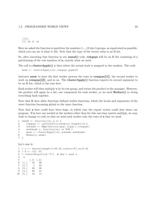 1.3. PROGRAMMER WORLD VIEWS 23
[ [ 5 ] ]
[ 1 ] 10 11 12
Here we asked the function to partition the numbers 1,...,12 into 5 groups, as equal-sized as possible,
which you can see is what it did. Note that the type of the return value is an R list.
So, after executing that function in our mmul() code, rowgrps will be an R list consisting of a
partitioning of the row numbers of u, exactly what we need.
The call to clusterApply() is then where the actual work is assigned to the workers. The code
mout <− clusterApply ( cls , rowgrps , grpmul )
instructs snow to have the ﬁrst worker process the rows in rowgrps[[1]], the second worker to
work on rowgrps[[2]], and so on. The clusterApply() function expects its second argument to
be an R list, which is the case here.
Each worker will then multiply v by its row group, and return the product to the manager. However,
the product will again be a list, one component for each worker, so we need Reduce() to string
everything back together.
Note that R does allow functions deﬁned within functions, which the locals and arguments of the
outer function becoming global to the inner function.
Note that a here could have been huge, in which case the export action could slow down our
program. If a were not needed at the workers other than for this one-time matrix multiply, we may
wish to change to code so that we send each worker only the rows of a that we need:
1 mmul1 <− function ( cls , u , v) {
2 rowgrps <− s p l i t I n d i c e s ( nrow (u ) , length ( c l s ))
3 uchunks <− Map( function ( grp ) u [ grp , ] , rowgrps )
4 mulchunk <− function ( uc ) uc %∗% v
5 mout <− clusterApply ( cls , uchunks , mulchunk )
6 Reduce ( c , mout)
7 }
Let’s test it:
1 > a <− matrix ( sample (1:50 ,16 , replace=T) , ncol =2)
2 > b <− c (5 , −2)
3 > clusterExport ( c2 ,” b”) # don ’ t send a
4 a
5 [ , 1 ] [ , 2 ]
6 [ 1 , ] 10 26
7 [ 2 , ] 1 34
8 [ 3 , ] 49 30
9 [ 4 , ] 39 41
10 [ 5 , ] 12 14
 