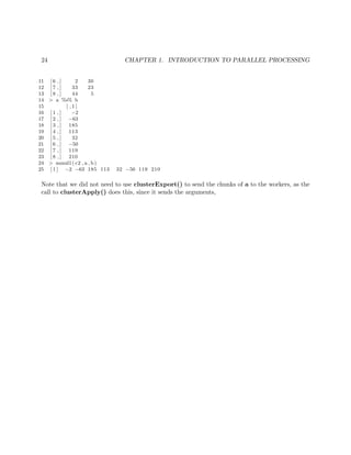 24 CHAPTER 1. INTRODUCTION TO PARALLEL PROCESSING
11 [ 6 , ] 2 30
12 [ 7 , ] 33 23
13 [ 8 , ] 44 5
14 > a %∗% b
15 [ , 1 ]
16 [ 1 , ] −2
17 [ 2 , ] −63
18 [ 3 , ] 185
19 [ 4 , ] 113
20 [ 5 , ] 32
21 [ 6 , ] −50
22 [ 7 , ] 119
23 [ 8 , ] 210
24 > mmul1( c2 , a , b)
25 [ 1 ] −2 −63 185 113 32 −50 119 210
Note that we did not need to use clusterExport() to send the chunks of a to the workers, as the
call to clusterApply() does this, since it sends the arguments,
 