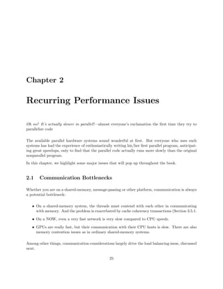 Chapter 2
Recurring Performance Issues
Oh no! It’s actually slower in parallel!—almost everyone’s exclamation the ﬁrst time they try to
parallelize code
The available parallel hardware systems sound wonderful at ﬁrst. But everyone who uses such
systems has had the experience of enthusiastically writing his/her ﬁrst parallel program, anticipat-
ing great speedups, only to ﬁnd that the parallel code actually runs more slowly than the original
nonparallel program.
In this chapter, we highlight some major issues that will pop up throughout the book.
2.1 Communication Bottlenecks
Whether you are on a shared-memory, message-passing or other platform, communication is always
a potential bottleneck:
• On a shared-memory system, the threads must contend with each other in communicating
with memory. And the problem is exacerbated by cache coherency transactions (Section 3.5.1.
• On a NOW, even a very fast network is very slow compared to CPU speeds.
• GPUs are really fast, but their communication with their CPU hosts is slow. There are also
memory contention issues as in ordinary shared-memory systems.
Among other things, communication considerations largely drive the load balancing issue, discussed
next.
25
 