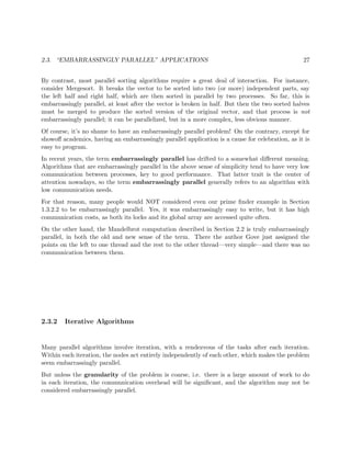 2.3. “EMBARRASSINGLY PARALLEL” APPLICATIONS 27
By contrast, most parallel sorting algorithms require a great deal of interaction. For instance,
consider Mergesort. It breaks the vector to be sorted into two (or more) independent parts, say
the left half and right half, which are then sorted in parallel by two processes. So far, this is
embarrassingly parallel, at least after the vector is broken in half. But then the two sorted halves
must be merged to produce the sorted version of the original vector, and that process is not
embarrassingly parallel; it can be parallelized, but in a more complex, less obvious manner.
Of course, it’s no shame to have an embarrassingly parallel problem! On the contrary, except for
showoﬀ academics, having an embarrassingly parallel application is a cause for celebration, as it is
easy to program.
In recent years, the term embarrassingly parallel has drifted to a somewhat diﬀerent meaning.
Algorithms that are embarrassingly parallel in the above sense of simplicity tend to have very low
communication between processes, key to good performance. That latter trait is the center of
attention nowadays, so the term embarrassingly parallel generally refers to an algorithm with
low communication needs.
For that reason, many people would NOT considered even our prime ﬁnder example in Section
1.3.2.2 to be embarrassingly parallel. Yes, it was embarrassingly easy to write, but it has high
communication costs, as both its locks and its global array are accessed quite often.
On the other hand, the Mandelbrot computation described in Section 2.2 is truly embarrassingly
parallel, in both the old and new sense of the term. There the author Gove just assigned the
points on the left to one thread and the rest to the other thread—very simple—and there was no
communication between them.
2.3.2 Iterative Algorithms
Many parallel algorithms involve iteration, with a rendezvous of the tasks after each iteration.
Within each iteration, the nodes act entirely independently of each other, which makes the problem
seem embarrassingly parallel.
But unless the granularity of the problem is coarse, i.e. there is a large amount of work to do
in each iteration, the communication overhead will be signiﬁcant, and the algorithm may not be
considered embarrassingly parallel.
 