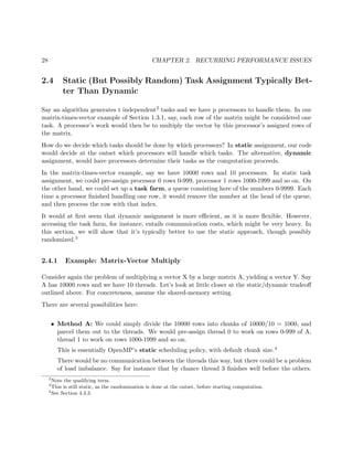 28 CHAPTER 2. RECURRING PERFORMANCE ISSUES
2.4 Static (But Possibly Random) Task Assignment Typically Bet-
ter Than Dynamic
Say an algorithm generates t independent2 tasks and we have p processors to handle them. In our
matrix-times-vector example of Section 1.3.1, say, each row of the matrix might be considered one
task. A processor’s work would then be to multiply the vector by this processor’s assigned rows of
the matrix.
How do we decide which tasks should be done by which processors? In static assignment, our code
would decide at the outset which processors will handle which tasks. The alternative, dynamic
assignment, would have processors determine their tasks as the computation proceeds.
In the matrix-times-vector example, say we have 10000 rows and 10 processors. In static task
assignment, we could pre-assign processor 0 rows 0-999, processor 1 rows 1000-1999 and so on. On
the other hand, we could set up a task farm, a queue consisting here of the numbers 0-9999. Each
time a processor ﬁnished handling one row, it would remove the number at the head of the queue,
and then process the row with that index.
It would at ﬁrst seem that dynamic assignment is more eﬃcient, as it is more ﬂexible. However,
accessing the task farm, for instance, entails communication costs, which might be very heavy. In
this section, we will show that it’s typically better to use the static approach, though possibly
randomized.3
2.4.1 Example: Matrix-Vector Multiply
Consider again the problem of multiplying a vector X by a large matrix A, yielding a vector Y. Say
A has 10000 rows and we have 10 threads. Let’s look at little closer at the static/dynamic tradeoﬀ
outlined above. For concreteness, assume the shared-memory setting.
There are several possibilities here:
• Method A: We could simply divide the 10000 rows into chunks of 10000/10 = 1000, and
parcel them out to the threads. We would pre-assign thread 0 to work on rows 0-999 of A,
thread 1 to work on rows 1000-1999 and so on.
This is essentially OpenMP’s static scheduling policy, with default chunk size.4
There would be no communication between the threads this way, but there could be a problem
of load imbalance. Say for instance that by chance thread 3 ﬁnishes well before the others.
2
Note the qualifying term.
3
This is still static, as the randomization is done at the outset, before starting computation.
4
See Section 4.3.3.
 