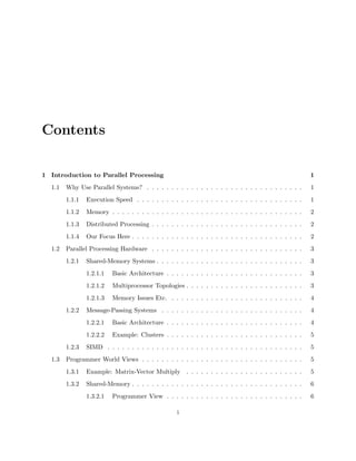 Contents
1 Introduction to Parallel Processing 1
1.1 Why Use Parallel Systems? . . . . . . . . . . . . . . . . . . . . . . . . . . . . . . . . 1
1.1.1 Execution Speed . . . . . . . . . . . . . . . . . . . . . . . . . . . . . . . . . . 1
1.1.2 Memory . . . . . . . . . . . . . . . . . . . . . . . . . . . . . . . . . . . . . . . 2
1.1.3 Distributed Processing . . . . . . . . . . . . . . . . . . . . . . . . . . . . . . . 2
1.1.4 Our Focus Here . . . . . . . . . . . . . . . . . . . . . . . . . . . . . . . . . . . 2
1.2 Parallel Processing Hardware . . . . . . . . . . . . . . . . . . . . . . . . . . . . . . . 3
1.2.1 Shared-Memory Systems . . . . . . . . . . . . . . . . . . . . . . . . . . . . . . 3
1.2.1.1 Basic Architecture . . . . . . . . . . . . . . . . . . . . . . . . . . . . 3
1.2.1.2 Multiprocessor Topologies . . . . . . . . . . . . . . . . . . . . . . . . 3
1.2.1.3 Memory Issues Etc. . . . . . . . . . . . . . . . . . . . . . . . . . . . 4
1.2.2 Message-Passing Systems . . . . . . . . . . . . . . . . . . . . . . . . . . . . . 4
1.2.2.1 Basic Architecture . . . . . . . . . . . . . . . . . . . . . . . . . . . . 4
1.2.2.2 Example: Clusters . . . . . . . . . . . . . . . . . . . . . . . . . . . . 5
1.2.3 SIMD . . . . . . . . . . . . . . . . . . . . . . . . . . . . . . . . . . . . . . . . 5
1.3 Programmer World Views . . . . . . . . . . . . . . . . . . . . . . . . . . . . . . . . . 5
1.3.1 Example: Matrix-Vector Multiply . . . . . . . . . . . . . . . . . . . . . . . . 5
1.3.2 Shared-Memory . . . . . . . . . . . . . . . . . . . . . . . . . . . . . . . . . . . 6
1.3.2.1 Programmer View . . . . . . . . . . . . . . . . . . . . . . . . . . . . 6
i
 