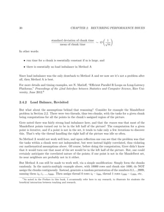 30 CHAPTER 2. RECURRING PERFORMANCE ISSUES
standard deviation of chunk time
mean of chunk time
∼ O
1
√
m
In other words:
• run time for a chunk is essentially constant if m is large, and
• there is essentially no load imbalance in Method A
Since load imbalance was the only drawback to Method A and we now see it’s not a problem after
all, then Method A is best.
For more details and timing examples, see N. Matloﬀ, “Eﬃcient Parallel R Loops on Long-Latency
Platforms,” Proceedings of the 42nd Interface between Statistics and Computer Science, Rice Uni-
versity, June 2012.6
2.4.2 Load Balance, Revisited
But what about the assumptions behind that reasoning? Consider for example the Mandelbrot
problem in Section 2.2. There were two threads, thus two chunks, with the tasks for a given chunk
being computations for all the points in the chunk’s assigned region of the picture.
Gove noted there was fairly strong load imbalance here, and that the reason was that most of the
Mandelbrot points turned out to be in the left half of the picture! The computation for a given
point is iterative, and if a point is not in the set, it tends to take only a few iterations to discover
this. That’s why the thread handling the right half of the picture was idle so often.
So Method A would not work well here, and upon reﬂection one can see that the problem was that
the tasks within a chunk were not independent, but were instead highly correlated, thus violating
our mathematical assumptions above. Of course, before doing the computation, Gove didn’t know
that it would turn out that most of the set would be in the left half of the picture. But, one could
certainly anticipate the correlated nature of the points; if one point is not in the Mandelbrot set,
its near neighbors are probably not in it either.
But Method A can still be made to work well, via a simple modiﬁcation: Simply form the chunks
randomly. In the matrix-multiply example above, with 10000 rows and chunk size 1000, do NOT
assign the chunks contiguously. Instead, generate a random permutation of the numbers 0,1,...,9999,
naming them i0, i1, ..., i9999. Then assign thread 0 rows i0 − i999, thread 1 rows i1000 − i1999, etc.
6
As noted in the Preface to this book, I occasionally refer here to my research, to illustrate for students the
beneﬁcial interaction between teaching and research.
 