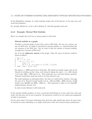 2.4. STATIC (BUT POSSIBLY RANDOM) TASK ASSIGNMENT TYPICALLY BETTER THAN DYNAMIC31
In the Mandelbrot example, we could randomly assign rows of the picture, in the same way, and
avoid load imbalance.
So, actually, Method A, or let’s call it Method A’, will still typically work well.
2.4.3 Example: Mutual Web Outlinks
Here’s an example that we’ll use at various points in this book:
Mutual outlinks in a graph:
Consider a network graph of some kind, such as Web links. For any two vertices, say
any two Web sites, we might be interested in mutual outlinks, i.e. outbound links that
are common to two Web sites. Say we want to ﬁnd the number of mutual outlinks,
averaged over all pairs of Web sites.
Let A be the adjacency matrix of the graph. Then the mean of interest would be
found as follows:
1 sum = 0
2 f o r i = 0 . . . n−2
3 f o r j = i + 1 . . . n−1
4 count = 0
5 f o r k = 0 . . . n−1 count += a [ i ] [ k ] ∗ a [ j ] [ k ]
6 mean = sum / (n∗(n−1)/2)
Say again n = 10000 and we have 10 threads. We should not simply assign work to the
threads by dividing up the i loop, with thread 0 taking the cases i = 0,...,999, thread
1 the cases 1000,...,1999 and so on. This would give us a real load balance problem.
Thread 8 would have much less work to do than thread 3, say.
We could randomize as discussed earlier, but there is a much better solution: Just pair
the rows of A. Thread 0 would handle rows 0,...,499 and 9500,...,9999, thread 1 would
handle rows 500,999 and 9000,...,9499 etc. This approach is taken in our OpenMP
implementation, Section 4.12.
In other words, Method A still works well.
In the mutual outlinks problem, we have a good idea beforehand as to how much time each task
needs, but this may not be true in general. An alternative would be to do random pre-assignment
of tasks to processors.
On the other hand, if we know beforehand that all of the tasks should take about the same time,
we should use static scheduling, as it might yield better cache and virtual memory performance.
 