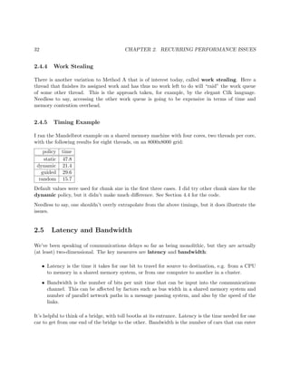 32 CHAPTER 2. RECURRING PERFORMANCE ISSUES
2.4.4 Work Stealing
There is another variation to Method A that is of interest today, called work stealing. Here a
thread that ﬁnishes its assigned work and has thus no work left to do will “raid” the work queue
of some other thread. This is the approach taken, for example, by the elegant Cilk language.
Needless to say, accessing the other work queue is going to be expensive in terms of time and
memory contention overhead.
2.4.5 Timing Example
I ran the Mandelbrot example on a shared memory machine with four cores, two threads per core,
with the following results for eight threads, on an 8000x8000 grid:
policy time
static 47.8
dynamic 21.4
guided 29.6
random 15.7
Default values were used for chunk size in the ﬁrst three cases. I did try other chunk sizes for the
dynamic policy, but it didn’t make much diﬀerence. See Section 4.4 for the code.
Needless to say, one shouldn’t overly extrapolate from the above timings, but it does illustrate the
issues.
2.5 Latency and Bandwidth
We’ve been speaking of communications delays so far as being monolithic, but they are actually
(at least) two-dimensional. The key measures are latency and bandwidth:
• Latency is the time it takes for one bit to travel for source to destination, e.g. from a CPU
to memory in a shared memory system, or from one computer to another in a cluster.
• Bandwidth is the number of bits per unit time that can be input into the communications
channel. This can be aﬀected by factors such as bus width in a shared memory system and
number of parallel network paths in a message passing system, and also by the speed of the
links.
It’s helpful to think of a bridge, with toll booths at its entrance. Latency is the time needed for one
car to get from one end of the bridge to the other. Bandwidth is the number of cars that can enter
 
