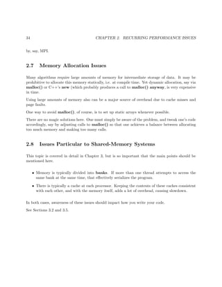 34 CHAPTER 2. RECURRING PERFORMANCE ISSUES
by, say, MPI.
2.7 Memory Allocation Issues
Many algorithms require large amounts of memory for intermediate storage of data. It may be
prohibitive to allocate this memory statically, i.e. at compile time. Yet dynamic allocation, say via
malloc() or C++’s new (which probably produces a call to malloc() anyway, is very expensive
in time.
Using large amounts of memory also can be a major source of overhead due to cache misses and
page faults.
One way to avoid malloc(), of course, is to set up static arrays whenever possible.
There are no magic solutions here. One must simply be aware of the problem, and tweak one’s code
accordingly, say by adjusting calls to malloc() so that one achieves a balance between allocating
too much memory and making too many calls.
2.8 Issues Particular to Shared-Memory Systems
This topic is covered in detail in Chapter 3, but is so important that the main points should be
mentioned here.
• Memory is typically divided into banks. If more than one thread attempts to access the
same bank at the same time, that eﬀectively serializes the program.
• There is typically a cache at each processor. Keeping the contents of these caches consistent
with each other, and with the memory itself, adds a lot of overhead, causing slowdown.
In both cases, awareness of these issues should impact how you write your code.
See Sections 3.2 and 3.5.
 