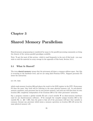 Chapter 3
Shared Memory Parallelism
Shared-memory programming is considered by many in the parallel processing community as being
the clearest of the various parallel paradigms available.
Note: To get the most of this section—which is used frequently in the rest of this book—you may
wish to read the material on array storage in the appendix of this book, Section A.3.1.
3.1 What Is Shared?
The term shared memory means that the processors all share a common address space. Say this
is occurring at the hardware level, and we are using Intel Pentium CPUs. Suppose processor P3
issues the instruction
movl 200, %eabx
which reads memory location 200 and places the result in the EAX register in the CPU. If processor
P4 does the same, they both will be referring to the same physical memory cell. In non-shared-
memory machines, each processor has its own private memory, and each one will then have its own
location 200, completely independent of the locations 200 at the other processors’ memories.
Say a program contains a global variable X and a local variable Y on share-memory hardware
(and we use shared-memory software). If for example the compiler assigns location 200 to the
variable X, i.e. &X = 200, then the point is that all of the processors will have that variable in
common, because any processor which issues a memory operation on location 200 will access the
same physical memory cell.
35
 