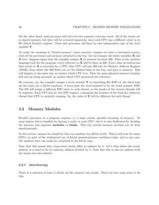 36 CHAPTER 3. SHARED MEMORY PARALLELISM
On the other hand, each processor will have its own separate run-time stack. All of the stacks are
in shared memory, but they will be accessed separately, since each CPU has a diﬀerent value in its
SP (Stack Pointer) register. Thus each processor will have its own independent copy of the local
variable Y.
To make the meaning of “shared memory” more concrete, suppose we have a bus-based system,
with all the processors and memory attached to the bus. Let us compare the above variables X and
Y here. Suppose again that the compiler assigns X to memory location 200. Then in the machine
language code for the program, every reference to X will be there as 200. Every time an instruction
that writes to X is executed by a CPU, that CPU will put 200 into its Memory Address Register
(MAR), from which the 200 ﬂows out on the address lines in the bus, and goes to memory. This
will happen in the same way no matter which CPU it is. Thus the same physical memory location
will end up being accessed, no matter which CPU generated the reference.
By contrast, say the compiler assigns a local variable Y to something like ESP+8, the third item
on the stack (on a 32-bit machine), 8 bytes past the word pointed to by the stack pointer, ESP.
The OS will assign a diﬀerent ESP value to each thread, so the stacks of the various threads will
be separate. Each CPU has its own ESP register, containing the location of the stack for whatever
thread that CPU is currently running. So, the value of Y will be diﬀerent for each thread.
3.2 Memory Modules
Parallel execution of a program requires, to a large extent, parallel accessing of memory. To
some degree this is handled by having a cache at each CPU, but it is also facilitated by dividing
the memory into separate modules or banks. This way several memory accesses can be done
simultaneously.
In this section, assume for simplicity that our machine has 32-bit words. This is still true for many
GPUs, in spite of the widespread use of 64-bit general-purpose machines today, and in any case,
the numbers here can easily be converted to the 64-bit case.
Note that this means that consecutive words diﬀer in address by 4. Let’s thus deﬁne the word-
address of a word to be its ordinary address divided by 4. Note that this is also its address with
the lowest two bits deleted.
3.2.1 Interleaving
There is a question of how to divide up the memory into banks. There are two main ways to do
this:
 