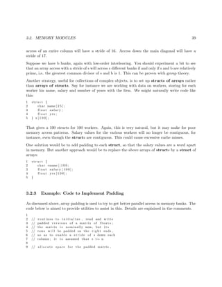 3.2. MEMORY MODULES 39
access of an entire column will have a stride of 16. Access down the main diagonal will have a
stride of 17.
Suppose we have b banks, again with low-order interleaving. You should experiment a bit to see
that an array access with a stride of s will access s diﬀerent banks if and only if s and b are relatively
prime, i.e. the greatest common divisor of s and b is 1. This can be proven with group theory.
Another strategy, useful for collections of complex objects, is to set up structs of arrays rather
than arrays of structs. Say for instance we are working with data on workers, storing for each
worker his name, salary and number of years with the ﬁrm. We might naturally write code like
this:
1 s t r u c t {
2 char name [ 2 5 ] ;
3 f l o a t salary ;
4 f l o a t yrs ;
5 } x [ 1 0 0 ] ;
That gives a 100 structs for 100 workers. Again, this is very natural, but it may make for poor
memory access patterns. Salary values for the various workers will no longer be contiguous, for
instance, even though the structs are contiguous. This could cause excessive cache misses.
One solution would be to add padding to each struct, so that the salary values are a word apart
in memory. But another approach would be to replace the above arrays of structs by a struct of
arrays:
1 s t r u c t {
2 char ∗name [ ] 1 0 0 ;
3 f l o a t salary [ 1 0 0 ] ;
4 f l o a t yrs [ 1 0 0 ] ;
5 }
3.2.3 Example: Code to Implement Padding
As discussed above, array padding is used to try to get better parallel access to memory banks. The
code below is aimed to provide utilities to assist in this. Details are explained in the comments.
1
2 // routines to i n i t i a l i z e , read and write
3 // padded versions of a matrix of f l o a t s ;
4 // the matrix i s nominally mxn, but i t s
5 // rows w i l l be padded on the r i g h t ends ,
6 // so as to enable a s t r i d e of s down each
7 // column ; i t i s assumed that s >= n
8
9 // a l l o c a t e space f o r the padded matrix ,
 