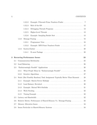 ii CONTENTS
1.3.2.2 Example: Pthreads Prime Numbers Finder . . . . . . . . . . . . . . 7
1.3.2.3 Role of the OS . . . . . . . . . . . . . . . . . . . . . . . . . . . . . . 12
1.3.2.4 Debugging Threads Programs . . . . . . . . . . . . . . . . . . . . . 13
1.3.2.5 Higher-Level Threads . . . . . . . . . . . . . . . . . . . . . . . . . . 13
1.3.2.6 Example: Sampling Bucket Sort . . . . . . . . . . . . . . . . . . . . 13
1.3.3 Message Passing . . . . . . . . . . . . . . . . . . . . . . . . . . . . . . . . . . 16
1.3.3.1 Programmer View . . . . . . . . . . . . . . . . . . . . . . . . . . . . 16
1.3.3.2 Example: MPI Prime Numbers Finder . . . . . . . . . . . . . . . . 17
1.3.4 Scatter/Gather . . . . . . . . . . . . . . . . . . . . . . . . . . . . . . . . . . . 20
1.3.4.1 R snow Package . . . . . . . . . . . . . . . . . . . . . . . . . . . . . 20
2 Recurring Performance Issues 25
2.1 Communication Bottlenecks . . . . . . . . . . . . . . . . . . . . . . . . . . . . . . . . 25
2.2 Load Balancing . . . . . . . . . . . . . . . . . . . . . . . . . . . . . . . . . . . . . . . 26
2.3 “Embarrassingly Parallel” Applications . . . . . . . . . . . . . . . . . . . . . . . . . 26
2.3.1 What People Mean by “Embarrassingly Parallel” . . . . . . . . . . . . . . . . 26
2.3.2 Iterative Algorithms . . . . . . . . . . . . . . . . . . . . . . . . . . . . . . . . 27
2.4 Static (But Possibly Random) Task Assignment Typically Better Than Dynamic . . 28
2.4.1 Example: Matrix-Vector Multiply . . . . . . . . . . . . . . . . . . . . . . . . 28
2.4.2 Load Balance, Revisited . . . . . . . . . . . . . . . . . . . . . . . . . . . . . . 30
2.4.3 Example: Mutual Web Outlinks . . . . . . . . . . . . . . . . . . . . . . . . . 31
2.4.4 Work Stealing . . . . . . . . . . . . . . . . . . . . . . . . . . . . . . . . . . . . 32
2.4.5 Timing Example . . . . . . . . . . . . . . . . . . . . . . . . . . . . . . . . . . 32
2.5 Latency and Bandwidth . . . . . . . . . . . . . . . . . . . . . . . . . . . . . . . . . . 32
2.6 Relative Merits: Performance of Shared-Memory Vs. Message-Passing . . . . . . . . 33
2.7 Memory Allocation Issues . . . . . . . . . . . . . . . . . . . . . . . . . . . . . . . . . 34
2.8 Issues Particular to Shared-Memory Systems . . . . . . . . . . . . . . . . . . . . . . 34
 