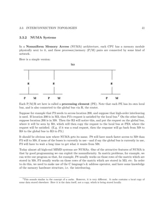 3.3. INTERCONNECTION TOPOLOGIES 41
3.3.2 NUMA Systems
In a Nonuniform Memory Access (NUMA) architecture, each CPU has a memory module
physically next to it, and these processor/memory (P/M) pairs are connected by some kind of
network.
Here is a simple version:
Each P/M/R set here is called a processing element (PE). Note that each PE has its own local
bus, and is also connected to the global bus via R, the router.
Suppose for example that P3 needs to access location 200, and suppose that high-order interleaving
is used. If location 200 is in M3, then P3’s request is satisﬁed by the local bus.2 On the other hand,
suppose location 200 is in M8. Then the R3 will notice this, and put the request on the global bus,
where it will be seen by R8, which will then copy the request to the local bus at PE8, where the
request will be satisﬁed. (E.g. if it was a read request, then the response will go back from M8 to
R8 to the global bus to R3 to P3.)
It should be obvious now where NUMA gets its name. P8 will have much faster access to M8 than
P3 will to M8, if none of the buses is currently in use—and if say the global bus is currently in use,
P3 will have to wait a long time to get what it wants from M8.
Today almost all high-end MIMD systems are NUMAs. One of the attractive features of NUMA is
that by good programming we can exploit the nonuniformity. In matrix problems, for example, we
can write our program so that, for example, P8 usually works on those rows of the matrix which are
stored in M8, P3 usually works on those rows of the matrix which are stored in M3, etc. In order
to do this, we need to make use of the C language’s & address operator, and have some knowledge
of the memory hardware structure, i.e. the interleaving.
2
This sounds similar to the concept of a cache. However, it is very diﬀerent. A cache contains a local copy of
some data stored elsewhere. Here it is the data itself, not a copy, which is being stored locally.
 