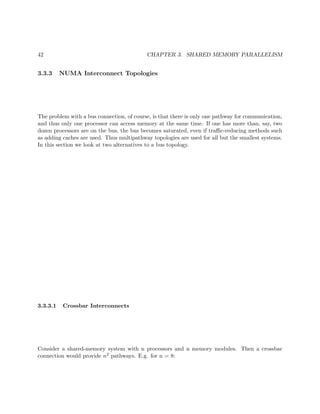 42 CHAPTER 3. SHARED MEMORY PARALLELISM
3.3.3 NUMA Interconnect Topologies
The problem with a bus connection, of course, is that there is only one pathway for communication,
and thus only one processor can access memory at the same time. If one has more than, say, two
dozen processors are on the bus, the bus becomes saturated, even if traﬃc-reducing methods such
as adding caches are used. Thus multipathway topologies are used for all but the smallest systems.
In this section we look at two alternatives to a bus topology.
3.3.3.1 Crossbar Interconnects
Consider a shared-memory system with n processors and n memory modules. Then a crossbar
connection would provide n2 pathways. E.g. for n = 8:
 