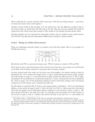 44 CHAPTER 3. SHARED MEMORY PARALLELISM
There could also be a return network of the same type, with this one being memory → processor,
to return the result of the read requests.3
Another version of this is also possible. It is not shown here, but the diﬀerence would be that at
the bottom edge we would have the PEi and at the left edge the memory modules Mi would be
replaced by lines which wrap back around to PEi, similar to the Omega network shown below.
Crossbar switches are too expensive for large-scale systems, but are useful in some small systems.
The 16-CPU Sun Microsystems Enterprise 10000 system includes a 16x16 crossbar.
3.3.3.2 Omega (or Delta) Interconnects
These are multistage networks similar to crossbars, but with fewer paths. Here is an example of a
NUMA 8x8 system:
Recall that each PE is a processor/memory pair. PE3, for instance, consists of P3 and M3.
Note the fact that at the third stage of the network (top of picture), the outputs are routed back
to the PEs, each of which consists of a processor and a memory module.4
At each network node (the nodes are the three rows of rectangles), the output routing is done by
destination bit. Let’s number the stages here 0, 1 and 2, starting from the bottom stage, number
the nodes within a stage 0, 1, 2 and 3 from left to right, number the PEs from 0 to 7, left to right,
and number the bit positions in a destination address 0, 1 and 2, starting from the most signiﬁcant
bit. Then at stage i, bit i of the destination address is used to determine routing, with a 0 meaning
routing out the left output, and 1 meaning the right one.
Say P2 wishes to read from M5. It sends a read-request packet, including 5 = 101 as its destination
address, to the switch in stage 0, node 1. Since the ﬁrst bit of 101 is 1, that means that this switch
will route the packet out its right-hand output, sending it to the switch in stage 1, node 3. The
latter switch will look at the next bit in 101, a 0, and thus route the packet out its left output, to
the switch in stage 2, node 2. Finally, that switch will look at the last bit, a 1, and output out
3
For safety’s sake, i.e. fault tolerance, even writes are typically acknowledged in multiprocessor systems.
4
The picture may be cut oﬀ somewhat at the top and left edges. The upper-right output of the rectangle in the top
row, leftmost position should connect to the dashed line which leads down to the second PE from the left. Similarly,
the upper-left output of that same rectangle is a dashed lined, possibly invisible in your picture, leading down to the
leftmost PE.
 