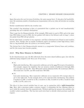 46 CHAPTER 3. SHARED MEMORY PARALLELISM
ﬁgure then gives the cost (in terms of switches, the main expense here). It also gives the bandwidth,
since the maximum number of simultaneous transmissions will occur when all switches are sending
at once.
Similar considerations hold for the crossbar case.
The crossbar’s big advantage is that it is guaranteed that n packets can be sent simultaneously,
providing they are to distinct destinations.
That is not true for Omega-networks. If for example, PE0 wants to send to PE3, and at the same
time PE4 wishes to sent to PE2, the two packets will clash at the leftmost node of stage 1, where
the packet from PE0 will get priority.
On the other hand, a crossbar is very expensive, and thus is dismissed out of hand in most modern
systems. Note, though, that an equally troublesom aspect of crossbars is their high latency value;
this is a big drawback when the system is not heavily loaded.
The bottom line is that Omega-networks amount to a compromise between buses and crossbars,
and for this reason have become popular.
3.3.5 Why Have Memory in Modules?
In the shared-memory case, the Ms collectively form the entire shared address space, but with the
addresses being assigned to the Ms in one of two ways:
• (a)
High-order interleaving. Here consecutive addresses are in the same M (except at boundaries).
For example, suppose for simplicity that our memory consists of addresses 0 through 1023,
and that there are four Ms. Then M0 would contain addresses 0-255, M1 would have 256-511,
M2 would have 512-767, and M3 would have 768-1023.
• (b)
Low-order interleaving. Here consecutive addresses are in consecutive M’s (except when we
get to the right end). In the example above, if we used low-order interleaving, then address
0 would be in M0, 1 would be in M1, 2 would be in M2, 3 would be in M3, 4 would be back
in M0, 5 in M1, and so on.
The idea is to have several modules busy at once, say in conjunction with a split-transaction
bus. Here, after a processor makes a memory request, it relinquishes the bus, allowing others to
use it while the memory does the requested work. Without splitting the memory into modules, this
wouldn’t achieve parallelism. The bus does need extra lines to identify which processor made the
request.
 