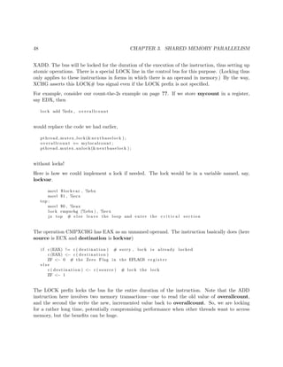 48 CHAPTER 3. SHARED MEMORY PARALLELISM
XADD. The bus will be locked for the duration of the execution of the instruction, thus setting up
atomic operations. There is a special LOCK line in the control bus for this purpose. (Locking thus
only applies to these instructions in forms in which there is an operand in memory.) By the way,
XCHG asserts this LOCK# bus signal even if the LOCK preﬁx is not speciﬁed.
For example, consider our count-the-2s example on page ??. If we store mycount in a register,
say EDX, then
lock add %edx , overallcount
would replace the code we had earlier,
pthread mutex lock(&nextbaselock ) ;
overallcount += mylocalcount ;
pthread mutex unlock(&nextbaselock ) ;
without locks!
Here is how we could implement a lock if needed. The lock would be in a variable named, say,
lockvar.
movl $lockvar , %ebx
movl $1 , %ecx
top :
movl $0 , %eax
lock cmpxchg (%ebx ) , %ecx
j z top # e l s e leave the loop and enter the c r i t i c a l s e c t i o n
The operation CMPXCHG has EAX as an unnamed operand. The instruction basically does (here
source is ECX and destination is lockvar)
i f c (EAX) != c ( de s t i na t i o n ) # sorry , lock i s already locked
c (EAX) <− c ( de s t i na t i o n )
ZF <− 0 # the Zero Flag in the EFLAGS r e g i s t e r
e l s e
c ( de s t i na t i o n ) <− c ( source ) # lock the lock
ZF <− 1
The LOCK preﬁx locks the bus for the entire duration of the instruction. Note that the ADD
instruction here involves two memory transactions—one to read the old value of overallcount,
and the second the write the new, incremented value back to overallcount. So, we are locking
for a rather long time, potentially compromising performance when other threads want to access
memory, but the beneﬁts can be huge.
 