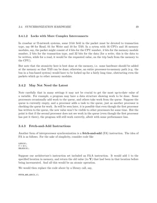 3.4. SYNCHRONIZATION HARDWARE 49
3.4.1.2 Locks with More Complex Interconnects
In crossbar or Ω-network systems, some 2-bit ﬁeld in the packet must be devoted to transaction
type, say 00 for Read, 01 for Write and 10 for TAS. In a sytem with 16 CPUs and 16 memory
modules, say, the packet might consist of 4 bits for the CPU number, 4 bits for the memory module
number, 2 bits for the transaction type, and 32 bits for the data (for a write, this is the data to
be written, while for a read, it would be the requested value, on the trip back from the memory to
the CPU).
But note that the atomicity here is best done at the memory, i.e. some hardware should be added
at the memory so that TAS can be done; otherwise, an entire processor-to-memory path (e.g. the
bus in a bus-based system) would have to be locked up for a fairly long time, obstructing even the
packets which go to other memory modules.
3.4.2 May Not Need the Latest
Note carefully that in many settings it may not be crucial to get the most up-to-date value of
a variable. For example, a program may have a data structure showing work to be done. Some
processors occasionally add work to the queue, and others take work from the queue. Suppose the
queue is currently empty, and a processor adds a task to the queue, just as another processor is
checking the queue for work. As will be seen later, it is possible that even though the ﬁrst processor
has written to the queue, the new value won’t be visible to other processors for some time. But the
point is that if the second processor does not see work in the queue (even though the ﬁrst processor
has put it there), the program will still work correctly, albeit with some performance loss.
3.4.3 Fetch-and-Add Instructions
Another form of interprocessor synchronization is a fetch-and-add (FA) instruction. The idea of
FA is as follows. For the sake of simplicity, consider code like
LOCK(K);
Y = X++;
UNLOCK(K);
Suppose our architecture’s instruction set included an F&A instruction. It would add 1 to the
speciﬁed location in memory, and return the old value (to Y) that had been in that location before
being incremented. And all this would be an atomic operation.
We would then replace the code above by a library call, say,
FETCH_AND_ADD(X,1);
 