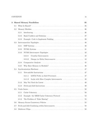 CONTENTS iii
3 Shared Memory Parallelism 35
3.1 What Is Shared? . . . . . . . . . . . . . . . . . . . . . . . . . . . . . . . . . . . . . . 35
3.2 Memory Modules . . . . . . . . . . . . . . . . . . . . . . . . . . . . . . . . . . . . . . 36
3.2.1 Interleaving . . . . . . . . . . . . . . . . . . . . . . . . . . . . . . . . . . . . . 36
3.2.2 Bank Conﬂicts and Solutions . . . . . . . . . . . . . . . . . . . . . . . . . . . 37
3.2.3 Example: Code to Implement Padding . . . . . . . . . . . . . . . . . . . . . . 39
3.3 Interconnection Topologies . . . . . . . . . . . . . . . . . . . . . . . . . . . . . . . . . 40
3.3.1 SMP Systems . . . . . . . . . . . . . . . . . . . . . . . . . . . . . . . . . . . . 40
3.3.2 NUMA Systems . . . . . . . . . . . . . . . . . . . . . . . . . . . . . . . . . . 41
3.3.3 NUMA Interconnect Topologies . . . . . . . . . . . . . . . . . . . . . . . . . . 42
3.3.3.1 Crossbar Interconnects . . . . . . . . . . . . . . . . . . . . . . . . . 42
3.3.3.2 Omega (or Delta) Interconnects . . . . . . . . . . . . . . . . . . . . 44
3.3.4 Comparative Analysis . . . . . . . . . . . . . . . . . . . . . . . . . . . . . . . 45
3.3.5 Why Have Memory in Modules? . . . . . . . . . . . . . . . . . . . . . . . . . 46
3.4 Synchronization Hardware . . . . . . . . . . . . . . . . . . . . . . . . . . . . . . . . . 47
3.4.1 Test-and-Set Instructions . . . . . . . . . . . . . . . . . . . . . . . . . . . . . 47
3.4.1.1 LOCK Preﬁx on Intel Processors . . . . . . . . . . . . . . . . . . . . 47
3.4.1.2 Locks with More Complex Interconnects . . . . . . . . . . . . . . . 49
3.4.2 May Not Need the Latest . . . . . . . . . . . . . . . . . . . . . . . . . . . . . 49
3.4.3 Fetch-and-Add Instructions . . . . . . . . . . . . . . . . . . . . . . . . . . . . 49
3.5 Cache Issues . . . . . . . . . . . . . . . . . . . . . . . . . . . . . . . . . . . . . . . . . 50
3.5.1 Cache Coherency . . . . . . . . . . . . . . . . . . . . . . . . . . . . . . . . . . 50
3.5.2 Example: the MESI Cache Coherency Protocol . . . . . . . . . . . . . . . . . 53
3.5.3 The Problem of “False Sharing” . . . . . . . . . . . . . . . . . . . . . . . . . 55
3.6 Memory-Access Consistency Policies . . . . . . . . . . . . . . . . . . . . . . . . . . . 55
3.7 Fetch-and-Add Combining within Interconnects . . . . . . . . . . . . . . . . . . . . . 58
3.8 Multicore Chips . . . . . . . . . . . . . . . . . . . . . . . . . . . . . . . . . . . . . . . 58
 