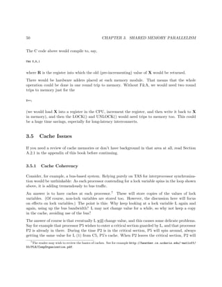 50 CHAPTER 3. SHARED MEMORY PARALLELISM
The C code above would compile to, say,
F&A X,R,1
where R is the register into which the old (pre-incrementing) value of X would be returned.
There would be hardware adders placed at each memory module. That means that the whole
operation could be done in one round trip to memory. Without F&A, we would need two round
trips to memory just for the
X++;
(we would load X into a register in the CPU, increment the register, and then write it back to X
in memory), and then the LOCK() and UNLOCK() would need trips to memory too. This could
be a huge time savings, especially for long-latency interconnects.
3.5 Cache Issues
If you need a review of cache memories or don’t have background in that area at all, read Section
A.2.1 in the appendix of this book before continuing.
3.5.1 Cache Coherency
Consider, for example, a bus-based system. Relying purely on TAS for interprocessor synchroniza-
tion would be unthinkable: As each processor contending for a lock variable spins in the loop shown
above, it is adding tremendously to bus traﬃc.
An answer is to have caches at each processor.7 These will store copies of the values of lock
variables. (Of course, non-lock variables are stored too. However, the discussion here will focus
on eﬀects on lock variables.) The point is this: Why keep looking at a lock variable L again and
again, using up the bus bandwidth? L may not change value for a while, so why not keep a copy
in the cache, avoiding use of the bus?
The answer of course is that eventually L will change value, and this causes some delicate problems.
Say for example that processor P5 wishes to enter a critical section guarded by L, and that processor
P2 is already in there. During the time P2 is in the critical section, P5 will spin around, always
getting the same value for L (1) from C5, P5’s cache. When P2 leaves the critical section, P2 will
7
The reader may wish to review the basics of caches. See for example http://heather.cs.ucdavis.edu/~matloff/
50/PLN/CompOrganization.pdf.
 