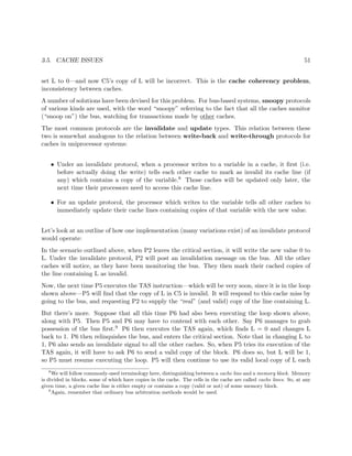 3.5. CACHE ISSUES 51
set L to 0—and now C5’s copy of L will be incorrect. This is the cache coherency problem,
inconsistency between caches.
A number of solutions have been devised for this problem. For bus-based systems, snoopy protocols
of various kinds are used, with the word “snoopy” referring to the fact that all the caches monitor
(“snoop on”) the bus, watching for transactions made by other caches.
The most common protocols are the invalidate and update types. This relation between these
two is somewhat analogous to the relation between write-back and write-through protocols for
caches in uniprocessor systems:
• Under an invalidate protocol, when a processor writes to a variable in a cache, it ﬁrst (i.e.
before actually doing the write) tells each other cache to mark as invalid its cache line (if
any) which contains a copy of the variable.8 Those caches will be updated only later, the
next time their processors need to access this cache line.
• For an update protocol, the processor which writes to the variable tells all other caches to
immediately update their cache lines containing copies of that variable with the new value.
Let’s look at an outline of how one implementation (many variations exist) of an invalidate protocol
would operate:
In the scenario outlined above, when P2 leaves the critical section, it will write the new value 0 to
L. Under the invalidate protocol, P2 will post an invalidation message on the bus. All the other
caches will notice, as they have been monitoring the bus. They then mark their cached copies of
the line containing L as invalid.
Now, the next time P5 executes the TAS instruction—which will be very soon, since it is in the loop
shown above—P5 will ﬁnd that the copy of L in C5 is invalid. It will respond to this cache miss by
going to the bus, and requesting P2 to supply the “real” (and valid) copy of the line containing L.
But there’s more. Suppose that all this time P6 had also been executing the loop shown above,
along with P5. Then P5 and P6 may have to contend with each other. Say P6 manages to grab
possession of the bus ﬁrst.9 P6 then executes the TAS again, which ﬁnds L = 0 and changes L
back to 1. P6 then relinquishes the bus, and enters the critical section. Note that in changing L to
1, P6 also sends an invalidate signal to all the other caches. So, when P5 tries its execution of the
TAS again, it will have to ask P6 to send a valid copy of the block. P6 does so, but L will be 1,
so P5 must resume executing the loop. P5 will then continue to use its valid local copy of L each
8
We will follow commonly-used terminology here, distinguishing between a cache line and a memory block. Memory
is divided in blocks, some of which have copies in the cache. The cells in the cache are called cache lines. So, at any
given time, a given cache line is either empty or contains a copy (valid or not) of some memory block.
9
Again, remember that ordinary bus arbitration methods would be used.
 