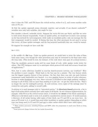 52 CHAPTER 3. SHARED MEMORY PARALLELISM
time it does the TAS, until P6 leaves the critical section, writes 0 to L, and causes another cache
miss at P5, etc.
At ﬁrst the update approach seems obviously superior, and actually, if our shared, cacheable10
variables were only lock variables, this might be true.
But consider a shared, cacheable vector. Suppose the vector ﬁts into one block, and that we write
to each vector element sequentially. Under an update policy, we would have to send a new message
on the bus/network for each component, while under an invalidate policy, only one message (for the
ﬁrst component) would be needed. If during this time the other processors do not need to access
this vector, all those update messages, and the bus/network bandwidth they use, would be wasted.
Or suppose for example we have code like
Sum += X[I];
in the middle of a for loop. Under an update protocol, we would have to write the value of Sum
back many times, even though the other processors may only be interested in the ﬁnal value when
the loop ends. (This would be true, for instance, if the code above were part of a critical section.)
Thus the invalidate protocol works well for some kinds of code, while update works better for
others. The CPU designers must try to anticipate which protocol will work well across a broad mix
of applications.11
Now, how is cache coherency handled in non-bus shared-memory systems, say crossbars? Here
the problem is more complex. Think back to the bus case for a minute: The very feature which
was the biggest negative feature of bus systems—the fact that there was only one path between
components made bandwidth very limited—is a very positive feature in terms of cache coherency,
because it makes broadcast very easy: Since everyone is attached to that single pathway, sending a
message to all of them costs no more than sending it to just one—we get the others for free. That’s
no longer the case for multipath systems. In such systems, extra copies of the message must be
created for each path, adding to overall traﬃc.
A solution is to send messages only to “interested parties.” In directory-based protocols, a list is
kept of all caches which currently have valid copies of all blocks. In one common implementation, for
example, while P2 is in the critical section above, it would be the owner of the block containing L.
(Whoever is the latest node to write to L would be considered its current owner.) It would maintain
a directory of all caches having valid copies of that block, say C5 and C6 in our story here. As
soon as P2 wrote to L, it would then send either invalidate or update packets (depending on which
type was being used) to C5 and C6 (and not to other caches which didn’t have valid copies).
10
Many modern processors, including Pentium and MIPS, allow the programmer to mark some blocks as being
noncacheable.
11
Some protocols change between the two modes dynamically.
 