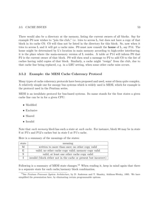 3.5. CACHE ISSUES 53
There would also be a directory at the memory, listing the current owners of all blocks. Say for
example P0 now wishes to “join the club,” i.e. tries to access L, but does not have a copy of that
block in its cache C0. C0 will thus not be listed in the directory for this block. So, now when it
tries to access L and it will get a cache miss. P0 must now consult the home of L, say P14. The
home might be determined by L’s location in main memory according to high-order interleaving;
it is the place where the main-memory version of L resides. A table at P14 will inform P0 that
P2 is the current owner of that block. P0 will then send a message to P2 to add C0 to the list of
caches having valid copies of that block. Similarly, a cache might “resign” from the club, due to
that cache line being replaced, e.g. in a LRU setting, when some other cache miss occurs.
3.5.2 Example: the MESI Cache Coherency Protocol
Many types of cache coherency protocols have been proposed and used, some of them quite complex.
A relatively simple one for snoopy bus systems which is widely used is MESI, which for example is
the protocol used in the Pentium series.
MESI is an invalidate protocol for bus-based systems. Its name stands for the four states a given
cache line can be in for a given CPU:
• Modiﬁed
• Exclusive
• Shared
• Invalid
Note that each memory block has such a state at each cache. For instance, block 88 may be in state
S at P5’s and P12’s caches but in state I at P1’s cache.
Here is a summary of the meanings of the states:
state meaning
M written to more than once; no other copy valid
E valid; no other cache copy valid; memory copy valid
S valid; at least one other cache copy valid
I invalid (block either not in the cache or present but incorrect)
Following is a summary of MESI state changes.12 When reading it, keep in mind again that there
is a separate state for each cache/memory block combination.
12
See Pentium Processor System Architecture, by D. Anderson and T. Shanley, Addison-Wesley, 1995. We have
simpliﬁed the presentation here, by eliminating certain programmable options.
 