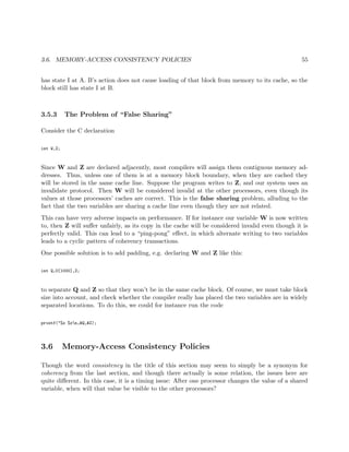 3.6. MEMORY-ACCESS CONSISTENCY POLICIES 55
has state I at A. B’s action does not cause loading of that block from memory to its cache, so the
block still has state I at B.
3.5.3 The Problem of “False Sharing”
Consider the C declaration
int W,Z;
Since W and Z are declared adjacently, most compilers will assign them contiguous memory ad-
dresses. Thus, unless one of them is at a memory block boundary, when they are cached they
will be stored in the same cache line. Suppose the program writes to Z, and our system uses an
invalidate protocol. Then W will be considered invalid at the other processors, even though its
values at those processors’ caches are correct. This is the false sharing problem, alluding to the
fact that the two variables are sharing a cache line even though they are not related.
This can have very adverse impacts on performance. If for instance our variable W is now written
to, then Z will suﬀer unfairly, as its copy in the cache will be considered invalid even though it is
perfectly valid. This can lead to a “ping-pong” eﬀect, in which alternate writing to two variables
leads to a cyclic pattern of coherency transactions.
One possible solution is to add padding, e.g. declaring W and Z like this:
int Q,U[1000],Z;
to separate Q and Z so that they won’t be in the same cache block. Of course, we must take block
size into account, and check whether the compiler really has placed the two variables are in widely
separated locations. To do this, we could for instance run the code
printf("%x %xn,&Q,&Z);
3.6 Memory-Access Consistency Policies
Though the word consistency in the title of this section may seem to simply be a synonym for
coherency from the last section, and though there actually is some relation, the issues here are
quite diﬀerent. In this case, it is a timing issue: After one processor changes the value of a shared
variable, when will that value be visible to the other processors?
 