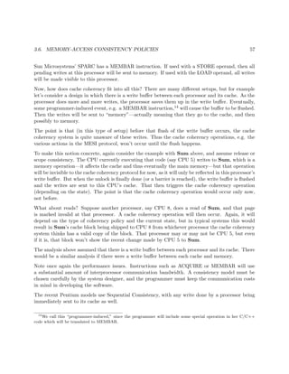3.6. MEMORY-ACCESS CONSISTENCY POLICIES 57
Sun Microsystems’ SPARC has a MEMBAR instruction. If used with a STORE operand, then all
pending writes at this processor will be sent to memory. If used with the LOAD operand, all writes
will be made visible to this processor.
Now, how does cache coherency ﬁt into all this? There are many diﬀerent setups, but for example
let’s consider a design in which there is a write buﬀer between each processor and its cache. As the
processor does more and more writes, the processor saves them up in the write buﬀer. Eventually,
some programmer-induced event, e.g. a MEMBAR instruction,14 will cause the buﬀer to be ﬂushed.
Then the writes will be sent to “memory”—actually meaning that they go to the cache, and then
possibly to memory.
The point is that (in this type of setup) before that ﬂush of the write buﬀer occurs, the cache
coherency system is quite unaware of these writes. Thus the cache coherency operations, e.g. the
various actions in the MESI protocol, won’t occur until the ﬂush happens.
To make this notion concrete, again consider the example with Sum above, and assume release or
scope consistency. The CPU currently executing that code (say CPU 5) writes to Sum, which is a
memory operation—it aﬀects the cache and thus eventually the main memory—but that operation
will be invisible to the cache coherency protocol for now, as it will only be reﬂected in this processor’s
write buﬀer. But when the unlock is ﬁnally done (or a barrier is reached), the write buﬀer is ﬂushed
and the writes are sent to this CPU’s cache. That then triggers the cache coherency operation
(depending on the state). The point is that the cache coherency operation would occur only now,
not before.
What about reads? Suppose another processor, say CPU 8, does a read of Sum, and that page
is marked invalid at that processor. A cache coherency operation will then occur. Again, it will
depend on the type of coherency policy and the current state, but in typical systems this would
result in Sum’s cache block being shipped to CPU 8 from whichever processor the cache coherency
system thinks has a valid copy of the block. That processor may or may not be CPU 5, but even
if it is, that block won’t show the recent change made by CPU 5 to Sum.
The analysis above assumed that there is a write buﬀer between each processor and its cache. There
would be a similar analysis if there were a write buﬀer between each cache and memory.
Note once again the performance issues. Instructions such as ACQUIRE or MEMBAR will use
a substantial amount of interprocessor communication bandwidth. A consistency model must be
chosen carefully by the system designer, and the programmer must keep the communication costs
in mind in developing the software.
The recent Pentium models use Sequential Consistency, with any write done by a processor being
immediately sent to its cache as well.
14
We call this “programmer-induced,” since the programmer will include some special operation in her C/C++
code which will be translated to MEMBAR.
 