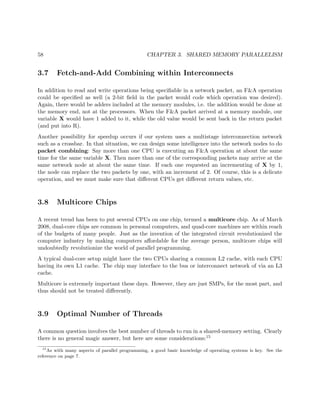 58 CHAPTER 3. SHARED MEMORY PARALLELISM
3.7 Fetch-and-Add Combining within Interconnects
In addition to read and write operations being speciﬁable in a network packet, an F&A operation
could be speciﬁed as well (a 2-bit ﬁeld in the packet would code which operation was desired).
Again, there would be adders included at the memory modules, i.e. the addition would be done at
the memory end, not at the processors. When the F&A packet arrived at a memory module, our
variable X would have 1 added to it, while the old value would be sent back in the return packet
(and put into R).
Another possibility for speedup occurs if our system uses a multistage interconnection network
such as a crossbar. In that situation, we can design some intelligence into the network nodes to do
packet combining: Say more than one CPU is executing an F&A operation at about the same
time for the same variable X. Then more than one of the corresponding packets may arrive at the
same network node at about the same time. If each one requested an incrementing of X by 1,
the node can replace the two packets by one, with an increment of 2. Of course, this is a delicate
operation, and we must make sure that diﬀerent CPUs get diﬀerent return values, etc.
3.8 Multicore Chips
A recent trend has been to put several CPUs on one chip, termed a multicore chip. As of March
2008, dual-core chips are common in personal computers, and quad-core machines are within reach
of the budgets of many people. Just as the invention of the integrated circuit revolutionized the
computer industry by making computers aﬀordable for the average person, multicore chips will
undoubtedly revolutionize the world of parallel programming.
A typical dual-core setup might have the two CPUs sharing a common L2 cache, with each CPU
having its own L1 cache. The chip may interface to the bus or interconnect network of via an L3
cache.
Multicore is extremely important these days. However, they are just SMPs, for the most part, and
thus should not be treated diﬀerently.
3.9 Optimal Number of Threads
A common question involves the best number of threads to run in a shared-memory setting. Clearly
there is no general magic answer, but here are some considerations:15
15
As with many aspects of parallel programming, a good basic knowledge of operating systems is key. See the
reference on page 7.
 