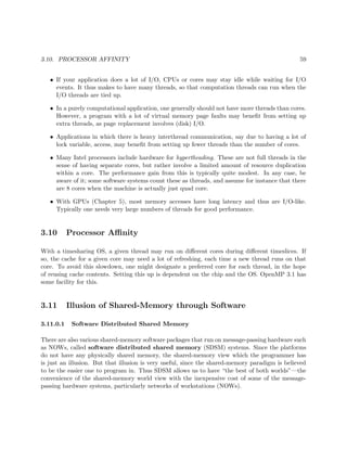 3.10. PROCESSOR AFFINITY 59
• If your application does a lot of I/O, CPUs or cores may stay idle while waiting for I/O
events. It thus makes to have many threads, so that computation threads can run when the
I/O threads are tied up.
• In a purely computational application, one generally should not have more threads than cores.
However, a program with a lot of virtual memory page faults may beneﬁt from setting up
extra threads, as page replacement involves (disk) I/O.
• Applications in which there is heavy interthread communication, say due to having a lot of
lock variable, access, may beneﬁt from setting up fewer threads than the number of cores.
• Many Intel processors include hardware for hypertheading. These are not full threads in the
sense of having separate cores, but rather involve a limited amount of resource duplication
within a core. The performance gain from this is typically quite modest. In any case, be
aware of it; some software systems count these as threads, and assume for instance that there
are 8 cores when the machine is actually just quad core.
• With GPUs (Chapter 5), most memory accesses have long latency and thus are I/O-like.
Typically one needs very large numbers of threads for good performance.
3.10 Processor Aﬃnity
With a timesharing OS, a given thread may run on diﬀerent cores during diﬀerent timeslices. If
so, the cache for a given core may need a lot of refreshing, each time a new thread runs on that
core. To avoid this slowdown, one might designate a preferred core for each thread, in the hope
of reusing cache contents. Setting this up is dependent on the chip and the OS. OpenMP 3.1 has
some facility for this.
3.11 Illusion of Shared-Memory through Software
3.11.0.1 Software Distributed Shared Memory
There are also various shared-memory software packages that run on message-passing hardware such
as NOWs, called software distributed shared memory (SDSM) systems. Since the platforms
do not have any physically shared memory, the shared-memory view which the programmer has
is just an illusion. But that illusion is very useful, since the shared-memory paradigm is believed
to be the easier one to program in. Thus SDSM allows us to have “the best of both worlds”—the
convenience of the shared-memory world view with the inexpensive cost of some of the message-
passing hardware systems, particularly networks of workstations (NOWs).
 