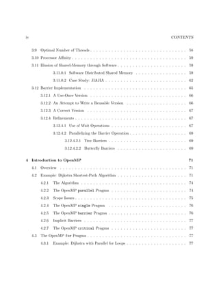 iv CONTENTS
3.9 Optimal Number of Threads . . . . . . . . . . . . . . . . . . . . . . . . . . . . . . . . 58
3.10 Processor Aﬃnity . . . . . . . . . . . . . . . . . . . . . . . . . . . . . . . . . . . . . . 59
3.11 Illusion of Shared-Memory through Software . . . . . . . . . . . . . . . . . . . . . . . 59
3.11.0.1 Software Distributed Shared Memory . . . . . . . . . . . . . . . . . 59
3.11.0.2 Case Study: JIAJIA . . . . . . . . . . . . . . . . . . . . . . . . . . . 62
3.12 Barrier Implementation . . . . . . . . . . . . . . . . . . . . . . . . . . . . . . . . . . 65
3.12.1 A Use-Once Version . . . . . . . . . . . . . . . . . . . . . . . . . . . . . . . . 66
3.12.2 An Attempt to Write a Reusable Version . . . . . . . . . . . . . . . . . . . . 66
3.12.3 A Correct Version . . . . . . . . . . . . . . . . . . . . . . . . . . . . . . . . . 67
3.12.4 Reﬁnements . . . . . . . . . . . . . . . . . . . . . . . . . . . . . . . . . . . . . 67
3.12.4.1 Use of Wait Operations . . . . . . . . . . . . . . . . . . . . . . . . . 67
3.12.4.2 Parallelizing the Barrier Operation . . . . . . . . . . . . . . . . . . . 69
3.12.4.2.1 Tree Barriers . . . . . . . . . . . . . . . . . . . . . . . . . . 69
3.12.4.2.2 Butterﬂy Barriers . . . . . . . . . . . . . . . . . . . . . . . 69
4 Introduction to OpenMP 71
4.1 Overview . . . . . . . . . . . . . . . . . . . . . . . . . . . . . . . . . . . . . . . . . . 71
4.2 Example: Dijkstra Shortest-Path Algorithm . . . . . . . . . . . . . . . . . . . . . . . 71
4.2.1 The Algorithm . . . . . . . . . . . . . . . . . . . . . . . . . . . . . . . . . . . 74
4.2.2 The OpenMP parallel Pragma . . . . . . . . . . . . . . . . . . . . . . . . . 74
4.2.3 Scope Issues . . . . . . . . . . . . . . . . . . . . . . . . . . . . . . . . . . . . . 75
4.2.4 The OpenMP single Pragma . . . . . . . . . . . . . . . . . . . . . . . . . . 76
4.2.5 The OpenMP barrier Pragma . . . . . . . . . . . . . . . . . . . . . . . . . . 76
4.2.6 Implicit Barriers . . . . . . . . . . . . . . . . . . . . . . . . . . . . . . . . . . 77
4.2.7 The OpenMP critical Pragma . . . . . . . . . . . . . . . . . . . . . . . . . 77
4.3 The OpenMP for Pragma . . . . . . . . . . . . . . . . . . . . . . . . . . . . . . . . . 77
4.3.1 Example: Dijkstra with Parallel for Loops . . . . . . . . . . . . . . . . . . . . 77
 