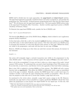 60 CHAPTER 3. SHARED MEMORY PARALLELISM
SDSM itself is divided into two main approaches, the page-based and object-based varieties.
The page-based approach is generally considered clearer and easier to program in, and provides the
programmer the “look and feel” of shared-memory programming better than does the object-based
type.16 We will discuss only the page-based approach here. The most popular SDSM system today
is the page-based Treadmarks (Rice University). Another excellent page-based system is JIAJIA
(Academy of Sciences, China).
To illustrate how page-based SDSMs work, consider the line of JIAJIA code
Prime = (int *) jia_alloc(N*sizeof(int));
The function jia alloc() is part of the JIAJIA library, libjia.a, which is linked to one’s application
program during compilation.
At ﬁrst this looks a little like a call to the standard malloc() function, setting up an array Prime
of size N. In fact, it does indeed allocate some memory. Note that each node in our JIAJIA group
is executing this statement, so each node allocates some memory at that node. Behind the scenes,
not visible to the programmer, each node will then have its own copy of Prime.
However, JIAJIA sets things up so that when one node later accesses this memory, for instance in
the statement
Prime[I] = 1;
this action will eventually trigger a network transaction (not visible to the programmer) to the
other JIAJIA nodes.17 This transaction will then update the copies of Prime at the other nodes.18
How is all of this accomplished? It turns out that it relies on a clever usage of the nodes’ virtual
memory (VM) systems. To understand this, you need a basic knowledge of how VM systems work.
If you lack this, or need review, read Section A.2.2 in the appendix of this book before continuing.
Here is how VM is exploited to develop SDSMs on Unix systems. The SDSM will call a system
function such as mprotect(). This allows the SDSM to deliberately mark a page as nonresident
(even if the page is resident). Basically, anytime the SDSM knows that a node’s local copy of a
variable is invalid, it will mark the page containing that variable as nonresident. Then, the next
time the program at this node tries to access that variable, a page fault will occur.
As mentioned in the review above, normally a page fault causes a jump to the OS. However,
technically any page fault in Unix is handled as a signal, speciﬁcally SIGSEGV. Recall that Unix
allows the programmer to write his/her own signal handler for any signal type. In this case, that
16
The term object-based is not related to the term object-oriented programming.
17
There are a number of important issues involved with this word eventually, as we will see later.
18
The update may not occur immediately. More on this later.
 