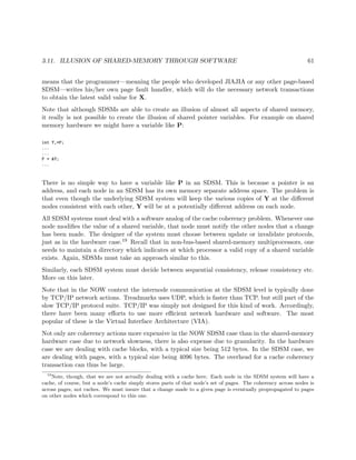 3.11. ILLUSION OF SHARED-MEMORY THROUGH SOFTWARE 61
means that the programmer—meaning the people who developed JIAJIA or any other page-based
SDSM—writes his/her own page fault handler, which will do the necessary network transactions
to obtain the latest valid value for X.
Note that although SDSMs are able to create an illusion of almost all aspects of shared memory,
it really is not possible to create the illusion of shared pointer variables. For example on shared
memory hardware we might have a variable like P:
int Y,*P;
...
...
P = &Y;
...
There is no simple way to have a variable like P in an SDSM. This is because a pointer is an
address, and each node in an SDSM has its own memory separate address space. The problem is
that even though the underlying SDSM system will keep the various copies of Y at the diﬀerent
nodes consistent with each other, Y will be at a potentially diﬀerent address on each node.
All SDSM systems must deal with a software analog of the cache coherency problem. Whenever one
node modiﬁes the value of a shared variable, that node must notify the other nodes that a change
has been made. The designer of the system must choose between update or invalidate protocols,
just as in the hardware case.19 Recall that in non-bus-based shared-memory multiprocessors, one
needs to maintain a directory which indicates at which processor a valid copy of a shared variable
exists. Again, SDSMs must take an approach similar to this.
Similarly, each SDSM system must decide between sequential consistency, release consistency etc.
More on this later.
Note that in the NOW context the internode communication at the SDSM level is typically done
by TCP/IP network actions. Treadmarks uses UDP, which is faster than TCP. but still part of the
slow TCP/IP protocol suite. TCP/IP was simply not designed for this kind of work. Accordingly,
there have been many eﬀorts to use more eﬃcient network hardware and software. The most
popular of these is the Virtual Interface Architecture (VIA).
Not only are coherency actions more expensive in the NOW SDSM case than in the shared-memory
hardware case due to network slowness, there is also expense due to granularity. In the hardware
case we are dealing with cache blocks, with a typical size being 512 bytes. In the SDSM case, we
are dealing with pages, with a typical size being 4096 bytes. The overhead for a cache coherency
transaction can thus be large.
19
Note, though, that we are not actually dealing with a cache here. Each node in the SDSM system will have a
cache, of course, but a node’s cache simply stores parts of that node’s set of pages. The coherency across nodes is
across pages, not caches. We must insure that a change made to a given page is eventually propropagated to pages
on other nodes which correspond to this one.
 