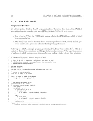 62 CHAPTER 3. SHARED MEMORY PARALLELISM
3.11.0.2 Case Study: JIAJIA
Programmer Interface
We will not go into detail on JIAJIA programming here. There is a short tutorial on JIAJIA at
http://heather.cs.ucdavis.edu/~matloff/jiajia.html, but here is an overview:
• One writes in C/C++ (or FORTRAN), making calls to the JIAJIA library, which is linked
in upon compilation.
• The library calls include standard shared-memory operations for lock, unlock, barrier, pro-
cessor number, etc., plus some calls aimed at improving performance.
Following is a JIAJIA example program, performing Odd/Even Transposition Sort. This is a
variant on Bubble Sort, sometimes useful in parallel processing contexts.20 The algorithm consists
of n phases, in which each processor alternates between trading with its left and right neighbors.
1 // JIAJIA example program: Odd-Even Tranposition Sort
2
3 // array is of size n, and we use n processors; this would be more
4 // efficient in a "chunked" versions, of course (and more suited for a
5 // message-passing context anyway)
6
7 #include <stdio.h>
8 #include <stdlib.h>
9 #include <jia.h> // required include; also must link via -ljia
10
11 // pointer to shared variable
12 float *x; // array to be sorted
13
14 int n, // range to check for primeness
15 debug; // 1 for debugging, 0 else
16
17
18 // does sort of m-element array y
19 void oddeven(float *y, int m)
20 { int i,left=jiapid-1,right=jiapid+1;
21 float newval;
22 for (i=0; i < m; i++) {
23 if ((i+jiapid)%2 == 0) {
24 if (right < m)
25 if (y[jiapid] > y[right]) newval = y[right];
26 }
27 else {
28 if (left >= 0)
29 if (y[jiapid] < y[left]) newval = y[left];
30 }
31 jia_barrier();
20
Though, as mentioned in the comments, it is aimed more at message-passing contexts.
 